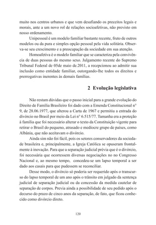 120
muito nos centros urbanos e que vem desafiando os preceitos legais e
morais, ante a um novo rol de relações socioafetivas, não previsto em
nosso ordenamento.
Unipessoal é um modelo familiar bastante recente, fruto de outros
modelos ou da pura e simples opção pessoal pela vida solitária. Obser-
va-se seu crescimento e a preocupação da sociedade em sua atenção.
Homoafetiva é o modelo familiar que se caracteriza pela convivên-
cia de duas pessoas do mesmo sexo. Julgamento recente do Supremo
Tribunal Federal de 05de maio de.2011, a recepcionou ao admitir sua
inclusão como entidade familiar, outorgando-lhe todos os direitos e
prerrogativas inerentes às demais famílias.
2 Evolução legislativa
Não restam dúvidas que o passo inicial para a grande evolução do
Direito de Família Brasileiro foi dado com a Emenda Constitucional n°
9, de 28.06.1977, que alterou a Carta de 1967 e permitiu a entrada do
divórcio no Brasil por meio da Lei n° 6.515/77. Tamanha era a proteção
à família que foi necessário alterar o texto da Constituição vigente para
retirar o Brasil do pequeno, atrasado e medíocre grupo de países, como
Albânia, que não aceitavam o divórcio.
Ainda sim não foi fácil, pois os setores conservadores da socieda-
de brasileira e, principalmente, a Igreja Católica se opuseram frontal-
mente à inovação. Para que a separação judicial prévia que é o divórcio,
foi necessária que ocorressem diversas negociações no no Congresso
Nacional e, ao mesmo tempo, concedeu-se um lapso temporal a ser
dado aos casais para que pudessem se reconciliar.
Desse modo, o divórcio só poderia ser requerido após o transcur-
so do lapso temporal de um ano após o trânsito em julgado da sentença
judicial de separação judicial ou da concessão da medida cautelar de
separação de corpos. Previa ainda a possibilidade de seu pedido após o
decurso do prazo de cinco anos da separação, de fato, que ficou conhe-
cido como divórcio direto.
 