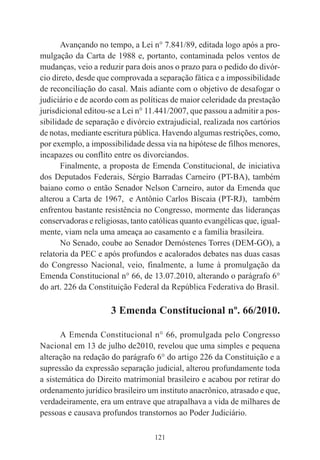 121
Avançando no tempo, a Lei n° 7.841/89, editada logo após a pro-
mulgação da Carta de 1988 e, portanto, contaminada pelos ventos de
mudanças, veio a reduzir para dois anos o prazo para o pedido do divór-
cio direto, desde que comprovada a separação fática e a impossibilidade
de reconciliação do casal. Mais adiante com o objetivo de desafogar o
judiciário e de acordo com as políticas de maior celeridade da prestação
jurisdicional editou-se a Lei n° 11.441/2007, que passou a admitir a pos-
sibilidade de separação e divórcio extrajudicial, realizada nos cartórios
de notas, mediante escritura pública. Havendo algumas restrições, como,
por exemplo, a impossibilidade dessa via na hipótese de filhos menores,
incapazes ou conflito entre os divorciandos.
Finalmente, a proposta de Emenda Constitucional, de iniciativa
dos Deputados Federais, Sérgio Barradas Carneiro (PT-BA), também
baiano como o então Senador Nelson Carneiro, autor da Emenda que
alterou a Carta de 1967, e Antônio Carlos Biscaia (PT-RJ), também
enfrentou bastante resistência no Congresso, mormente das lideranças
conservadoras e religiosas, tanto católicas quanto evangélicas que, igual-
mente, viam nela uma ameaça ao casamento e a família brasileira.
No Senado, coube ao Senador Demóstenes Torres (DEM-GO), a
relatoria da PEC e após profundos e acalorados debates nas duas casas
do Congresso Nacional, veio, finalmente, a lume à promulgação da
Emenda Constitucional n° 66, de 13.07.2010, alterando o parágrafo 6°
do art. 226 da Constituição Federal da República Federativa do Brasil.
3 Emenda Constitucional nº. 66/2010.
A Emenda Constitucional n° 66, promulgada pelo Congresso
Nacional em 13 de julho de2010, revelou que uma simples e pequena
alteração na redação do parágrafo 6° do artigo 226 da Constituição e a
supressão da expressão separação judicial, alterou profundamente toda
a sistemática do Direito matrimonial brasileiro e acabou por retirar do
ordenamento jurídico brasileiro um instituto anacrônico, atrasado e que,
verdadeiramente, era um entrave que atrapalhava a vida de milhares de
pessoas e causava profundos transtornos ao Poder Judiciário.
 