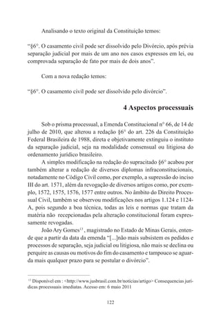 122
Analisando o texto original da Constituição temos:
“§6°. O casamento civil pode ser dissolvido pelo Divórcio, após prévia
separação judicial por mais de um ano nos casos expressos em lei, ou
comprovada separação de fato por mais de dois anos”.
Com a nova redação temos:
“§6°. O casamento civil pode ser dissolvido pelo divórcio”.
4 Aspectos processuais
Sob o prisma processual, a Emenda Constitucional n° 66, de 14 de
julho de 2010, que alterou a redação §6° do art. 226 da Constituição
Federal Brasileira de 1988, direta e objetivamente extinguiu o instituto
da separação judicial, seja na modalidade consensual ou litigiosa do
ordenamento jurídico brasileiro.
A simples modificação na redação do supracitado §6° acabou por
também alterar a redação de diversos diplomas infraconstitucionais,
notadamente no Código Civil como, por exemplo, a supressão do inciso
III do art. 1571, além da revogação de diversos artigos como, por exem-
plo, 1572, 1575, 1576, 1577 entre outros. No âmbito do Direito Proces-
sual Civil, também se observou modificações nos artigos 1.124 e 1124-
A, pois segundo a boa técnica, todas as leis e normas que tratam da
matéria não recepcionadas pela alteração constitucional foram expres-
samente revogadas.
JoãoAry Gomes13
, magistrado no Estado de Minas Gerais, enten-
de que a partir da data da emenda “[...]não mais subsistem os pedidos e
processos de separação, seja judicial ou litigiosa, não mais se declina ou
perquire as causas ou motivos do fim do casamento e tampouco se aguar-
da mais qualquer prazo para se postular o divórcio”.
____________________________________________
13
Disponível em : <http://www.jusbrasil.com.br/notícias/artigo> Consequencias jurí-
dicas processuais imediatas. Acesso em: 6 maio 2011
 