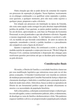 123
Outra situação que não se pode deixar de comentar diz respeito
aos processos de separação já julgados. Nessa hipótese, tecnicamente
os ex-cônjuges continuarão a se qualificar como separados e podem,
caso queiram, a qualquer momento, pois não mais estão sujeitos a
qualquer prazo, proporem a ação e divórcio.
Em relação aos processos em tramitação na época da Emenda,
não resta outra opção senão extingui-los pela absoluta impossibilidade
jurídica do pedido. Caso queiram, as partes podem também convertê-
los em divórcio, aproveitando-se, com base no Princípio da Economia
Processual, os atos já praticados e que não afrontem o divórcio. Segundo
o mesmo magistrado acima citado, “[...]tal hipótese é aceitável e cabí-
vel, na medida em que havendo concordância do autor ou autores da
separação, emendando a inicial, o pedido imediato e o procedimento
são compatíveis com a figura do divórcio”.
Quanto à separação fática, ela continuará a existir e, ao lado da
medida cautelar de separação e corpos prevista no art. 796 do Código de
Processo Civil, continua normalmente à disposição dos cônjuges para
resolverem questões provisórias até que se decidam pela reconciliação
ou pelo divórcio
Considerações finais
Há muito, o Direito de Família e a sociedade brasileira clamavam
por essa modificação legislativa que entronizou nosso país no rol dos
países avançados. A Emenda Constitucional veio inserida no contexto
de mudanças preconizadas pelo Conselho Nacional de Justiça e objetivam
claramente desafogar o Judiciário e contribuir para a prestação da juris-
dição de modo mais célere.Além disso, busca-se dotar os operadores do
Direito de um ferramental jurídico capaz de atender eficazmente os
anseios e as necessidades da população brasileira.
Sob a ótica prática, a alteração economizará tempo e reduzirá gas-
tos com advogados, custas e emolumentos judiciais, além, evidentemente,
de desafogar as varas de família e desburocratizar o feito. Não podemos
esquecer também o alívio a ser proporcionado à população pela redução
 