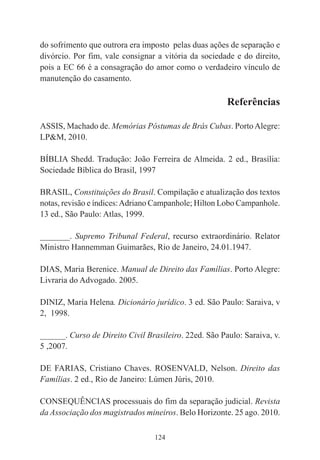 124
do sofrimento que outrora era imposto pelas duas ações de separação e
divórcio. Por fim, vale consignar a vitória da sociedade e do direito,
pois a EC 66 é a consagração do amor como o verdadeiro vínculo de
manutenção do casamento.
Referências
ASSIS, Machado de. Memórias Póstumas de Brás Cubas. PortoAlegre:
LP&M, 2010.
BÍBLIA Shedd. Tradução: João Ferreira de Almeida. 2 ed., Brasília:
Sociedade Bíblica do Brasil, 1997
BRASIL, Constituições do Brasil. Compilação e atualização dos textos
notas, revisão e índices:Adriano Campanhole; Hilton Lobo Campanhole.
13 ed., São Paulo: Atlas, 1999.
_______. Supremo Tribunal Federal, recurso extraordinário. Relator
Ministro Hannemman Guimarães, Rio de Janeiro, 24.01.1947.
DIAS, Maria Berenice. Manual de Direito das Famílias. Porto Alegre:
Livraria do Advogado. 2005.
DINIZ, Maria Helena. Dicionário jurídico. 3 ed. São Paulo: Saraiva, v
2, 1998.
______. Curso de Direito Civil Brasileiro. 22ed. São Paulo: Saraiva, v.
5 ,2007.
DE FARIAS, Cristiano Chaves. ROSENVALD, Nelson. Direito das
Famílias. 2 ed., Rio de Janeiro: Lúmen Júris, 2010.
CONSEQUÊNCIAS processuais do fim da separação judicial. Revista
da Associação dos magistrados mineiros. Belo Horizonte. 25 ago. 2010.
 