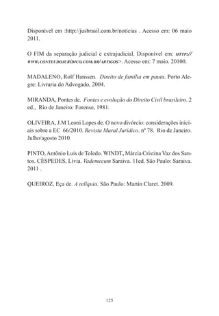 125
Disponível em :http://jusbrasil.com.br/notícias . Acesso em: 06 maio
2011.
O FIM da separação judicial e extrajudicial. Disponível em: HTTP://
WWW.CONTEUDOJURÍDICO.COM.BR/ARTIGOS>. Acesso em: 7 maio. 20100.
MADALENO, Rolf Hanssen. Direito de família em pauta. Porto Ale-
gre: Livraria do Advogado, 2004.
MIRANDA, Pontes de. Fontes e evolução do Direito Civil brasileiro. 2
ed., Rio de Janeiro: Forense, 1981.
OLIVEIRA, J.M Leoni Lopes de. O novo divórcio: considerações inici-
ais sobre a EC 66/2010. Revista Mural Jurídico. nº 78. Rio de Janeiro.
Julho/agosto 2010
PINTO,Antônio Luis de Toledo. WINDT, Márcia Cristina Vaz dos San-
tos. CÉSPEDES, Lívia. Vademecum Saraiva. 11ed. São Paulo: Saraiva.
2011 .
QUEIROZ, Eça de. A relíquia. São Paulo: Martin Claret. 2009.
 