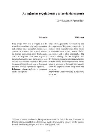 127
As agências reguladoras e a teoria da captura
David Augusto Fernandes1
____________________________________________
1
Doutor e Mestre em Direito, Delegado aposentado da Polícia Federal, Professor de
Direito Internacional Público/Público do Centro Universitário Moacyr Sreder Bastos.
E-mail: david.daf@dpf.gov.br e david.ddaf@gmail.com
Resumo
Esse artigo apresenta a criação e o de-
senvolvimento dasAgências Reguladoras,
delineando suas características, seus
pontos em comum, suas normas, nature-
za, limites, autonomia, além de abordar a
teoria da captura com suas origens e
desenvolvimento, seus agravantes, seus
riscos e suas medidas inibidoras. Procuran-
do, nesse último item, traçar as formas de
afastar a ação de captura das agências.
Palavras - chave: Agências reguladoras.
Teoria da captura.
Abstract
This article presents the creation and
development of Regulatory Agencies. It
outlines their characteristics, their points
in common, their norms, nature, limits,
autonomy and it also approaches the
capture theory in its origins and
development,itsaggravatingcircumstances,
its risks and its inhibiting measures. In the
latter, it attempts to delineate the ways to
keep the capture action away from the
agencies.
Keywords: Capture theory. Regulatory
agencies
 