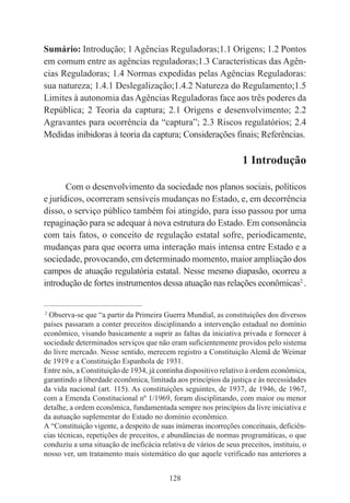 128
Sumário: Introdução; 1 Agências Reguladoras;1.1 Origens; 1.2 Pontos
em comum entre as agências reguladoras;1.3 Características das Agên-
cias Reguladoras; 1.4 Normas expedidas pelas Agências Reguladoras:
sua natureza; 1.4.1 Deslegalização;1.4.2 Natureza do Regulamento;1.5
Limites à autonomia das Agências Reguladoras face aos três poderes da
República; 2 Teoria da captura; 2.1 Origens e desenvolvimento; 2.2
Agravantes para ocorrência da “captura”; 2.3 Riscos regulatórios; 2.4
Medidas inibidoras à teoria da captura; Considerações finais; Referências.
1 Introdução
Com o desenvolvimento da sociedade nos planos sociais, políticos
e jurídicos, ocorreram sensíveis mudanças no Estado, e, em decorrência
disso, o serviço público também foi atingido, para isso passou por uma
repaginação para se adequar à nova estrutura do Estado. Em consonância
com tais fatos, o conceito de regulação estatal sofre, periodicamente,
mudanças para que ocorra uma interação mais intensa entre Estado e a
sociedade, provocando, em determinado momento, maior ampliação dos
campos de atuação regulatória estatal. Nesse mesmo diapasão, ocorreu a
introdução de fortes instrumentos dessa atuação nas relações econômicas2
.
____________________________________________
2
Observa-se que “a partir da Primeira Guerra Mundial, as constituições dos diversos
países passaram a conter preceitos disciplinando a intervenção estadual no domínio
econômico, visando basicamente a suprir as faltas da iniciativa privada e fornecer à
sociedade determinados serviços que não eram suficientemente providos pelo sistema
do livre mercado. Nesse sentido, merecem registro a Constituição Alemã de Weimar
de 1919 e a Constituição Espanhola de 1931.
Entre nós, a Constituição de 1934, já continha dispositivo relativo à ordem econômica,
garantindo a liberdade econômica, limitada aos princípios da justiça e às necessidades
da vida nacional (art. 115). As constituições seguintes, de 1937, de 1946, de 1967,
com a Emenda Constitucional nº 1/1969, foram disciplinando, com maior ou menor
detalhe, a ordem econômica, fundamentada sempre nos princípios da livre iniciativa e
da autuação suplementar do Estado no domínio econômico.
A “Constituição vigente, a despeito de suas inúmeras incorreções conceituais, deficiên-
cias técnicas, repetições de preceitos, e abundâncias de normas programáticas, o que
conduziu a uma situação de ineficácia relativa de vários de seus preceitos, instituiu, o
nosso ver, um tratamento mais sistemático do que aquele verificado nas anteriores a
 
