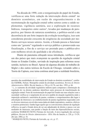 129
Na década de 1990, com a reorganização do papel do Estado,
verificou-se uma forte redução da intervenção direta estatal3
no
domínio econômico, em razão do engrandecimento e da
reestruturação da regulação estatal sobre setores como a saúde su-
plementar, vigilância sanitária, uso e exploração de recursos
hídricos, transportes entre outros4
, levados por mudanças de pers-
pectiva, por fatores de natureza econômica, e político-social e em
decorrência de um forte impacto da evolução tecnológica, isso sem
considerara pressão crescente de exigências da sociedade por me-
lhores serviços nesses setores. Assim, o Estado passou a funcionar
como um “gerente” regulando o serviço público e promovendo sua
fiscalização, a fim de o serviço ser prestado para o público-alvo
com melhores níveis de qualidade e de eficiência.
Diante do panorama esboçado nessa introdução, verifica-se que
um dos países que mais avançaram na questão da regulação estatal
foram os Estados Unidos, servindo de inspiração para reformas nesse
sentido, inclusive no Brasil. Apesar de algumas décadas do trabalho de
Stigler e dos outros teóricos da Escola de Chicago, versando sobre a
Teoria da Captura, esse tema continua atual para a realidade brasileira,
____________________________________________
questões das modalidades de intervenção do Estado no domínio econômico”, confor-
me EIZIRIK, Nelson. Monopólio estatal da atividade econômica. Revista de Direito
Administrativo- RDA. Rio de Janeiro, n. 194, p. 63-76, out./dez. 1993, p. 66.
3
(...) o aumento da atividade regulatória indireta (para compensar a diminuição da
regulação de via direta), podemos identificar outro processo de transformação da
regulação estatal. Fruto da reestruturação do papel do Estado nas suas relações com a
sociedade verifica-se o surgimento de um novo padrão de atuação regulatória onde a
imposição unilateral e autoritária de pautas, condutas e comportamentos dão lugar à
articulação de interesses e ao estabelecimento de pautas regulatórias negociadas com
os diversos interesses envolvidos numa dada atividade (operadores, usuários, efetivos
e usuários potenciais). Ganha lugar aquilo que se convencionou chamar de regulação
reflexiva, na qual o Estado deixa de ser um adjudicador de diretos e passa a ser um
mediador de interesses, sem perder a função de tutor das hipossuficiências sociais,
conforme MARQUES NETO, Floriano de Azevedo. A nova regulação dos serviços
públicos. Revista de Direito Administrativo - RDA. Rio de Janeiro, n. 228, p. 13-29,
abr./jun. 2002, p. 16.
4
MARQUES NETO, Floriano de Azevedo, op. cit., p. 17.
 