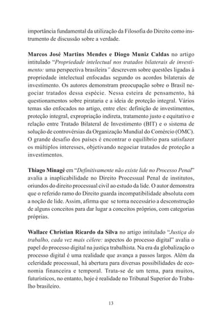13
importância fundamental da utilização da Filosofia do Direito como ins-
trumento de discussão sobre a verdade.
Marcos José Martins Mendes e Diogo Muniz Caldas no artigo
intitulado “Propriedade intelectual nos tratados bilaterais de investi-
mento: uma perspectiva brasileira” descrevem sobre questões ligadas à
propriedade intelectual enfocadas segundo os acordos bilaterais de
investimento. Os autores demonstram preocupação sobre o Brasil ne-
gociar tratados dessa espécie. Nessa esteira de pensamento, há
questionamentos sobre pirataria e a ideia de proteção integral. Vários
temas são enfocados no artigo, entre eles: definição de investimentos,
proteção integral, expropriação indireta, tratamento justo e equitativo e
relação entre Tratado Bilateral de Investimento (BIT) e o sistema de
solução de controvérsias da Organização Mundial do Comércio (OMC).
O grande desafio dos países é encontrar o equilíbrio para satisfazer
os múltiplos interesses, objetivando negociar tratados de proteção a
investimentos.
Thiago Minagé em “Definitivamente não existe lide no Processo Penal”
avalia a inaplicabilidade no Direito Processual Penal de institutos,
oriundos do direito processual civil ao estudo da lide. O autor demonstra
que o referido ramo do Direito guarda incompatibilidade absoluta com
a noção de lide. Assim, afirma que se torna necessário a desconstrução
de alguns conceitos para dar lugar a conceitos próprios, com categorias
próprias.
Wallace Christian Ricardo da Silva no artigo intitulado “Justiça do
trabalho, cada vez mais célere: aspectos do processo digital” avalia o
papel do processo digital na justiça trabalhista. Na era da globalização o
processo digital é uma realidade que avança a passos largos. Além da
celeridade processual, há abertura para diversas possibilidades de eco-
nomia financeira e temporal. Trata-se de um tema, para muitos,
futurísticos, no entanto, hoje é realidade no Tribunal Superior do Traba-
lho brasileiro.
 