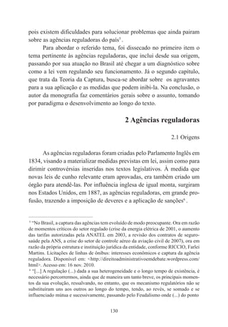 130
pois existem dificuldades para solucionar problemas que ainda pairam
sobre as agências reguladoras do país5
.
Para abordar o referido tema, foi dissecado no primeiro item o
tema pertinente às agências reguladoras, que inclui desde sua origem,
passando por sua atuação no Brasil até chegar a um diagnóstico sobre
como a lei vem regulando seu funcionamento. Já o segundo capítulo,
que trata da Teoria da Captura, busca-se abordar sobre os agravantes
para a sua aplicação e as medidas que podem inibi-la. Na conclusão, o
autor da monografia faz comentários gerais sobre o assunto, tomando
por paradigma o desenvolvimento ao longo do texto.
2 Agências reguladoras
2.1 Origens
As agências reguladoras foram criadas pelo Parlamento Inglês em
1834, visando a materializar medidas previstas em lei, assim como para
dirimir controvérsias inseridas nos textos legislativos. À medida que
novas leis de cunho relevante eram aprovadas, era também criado um
órgão para atendê-las. Por influência inglesa de igual monta, surgiram
nos Estados Unidos, em 1887, as agências reguladoras, em grande pro-
fusão, trazendo a imposição de deveres e a aplicação de sanções6
.
____________________________________________
5
“No Brasil, a captura das agências tem evoluído de modo preocupante. Ora em razão
de momentos críticos do setor regulado (crise da energia elétrica de 2001, o aumento
das tarifas autorizadas pela ANATEL em 2003, a revisão dos contratos de seguro-
saúde pela ANS, a crise do setor de controle aéreo da aviação civil de 2007), ora em
razão da própria estrutura e instituição jurídica da entidade, conforme RICCIO, Farlei
Martins. Licitações de linhas de ônibus: interesses econômicos e captura da agência
reguladora. Disponível em: <http://direitoadministrativoemdebate.wordpress.com/
html>. Acesso em: 16 nov. 2010.
6
“[...] A regulação (...) dada a sua heterogeneidade e o longo tempo de existência, é
necessário percorrermos, ainda que de maneira um tanto breve, os principais momen-
tos da sua evolução, ressalvando, no entanto, que os mecanismo regulatórios não se
substituíram uns aos outros ao longo do tempo, tendo, ao revés, se somado e se
influenciado mútua e sucessivamente, passando pelo Feudalismo onde (...) do ponto
 