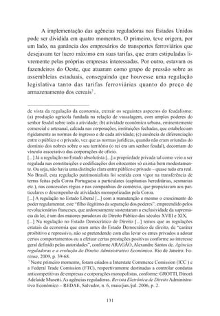 131
A implementação das agências reguladoras nos Estados Unidos
pode ser dividida em quatro momentos. O primeiro, teve origem, por
um lado, na ganância dos empresários de transportes ferroviários que
desejavam ter lucro máximo em suas tarifas, que eram estipuladas li-
vremente pelas próprias empresas interessadas. Por outro, estavam os
fazendeiros do Oeste, que atuaram como grupo de pressão sobre as
assembleias estaduais, conseguindo que houvesse uma regulação
legislativa tanto das tarifas ferroviárias quanto do preço de
armazenamento dos cereais7
.
____________________________________________
de vista da regulação da economia, extrair os seguintes aspectos do feudalismo:
(a) produção agrícola fundada na relação de vassalagem, com amplos poderes do
senhor feudal sobre toda a atividade; (b) atividade econômica urbana, eminentemente
comercial e artesanal, calcada nas corporações, instituições fechadas, que estabeleciam
rigidamente as normas de ingresso e de cada atividade; (c) ausência de diferenciação
entre o público e o privado, vez que as normas jurídicas, quando não eram oriundas do
domínio dos nobres sobre o seu território (o rei era um senhor feudal), decorriam do
vínculo associativo das corporações de ofício.
[...] Já a regulação no Estado absolutista [...] a propriedade privada tal como veio a ser
regulada nas constituições e codificações dos oitocentos só existia bem modestamen-
te. Ou seja, não havia uma distinção clara entre público e privado – quase tudo era real.
No Brasil, esta regulação patrimonialista foi sentida com vigor na transferência de
terras feitas pela Coroa Portuguesa a particulares (capitanias hereditárias, sesmarias
etc.), nas concessões régias e nas companhias de comércio, que propiciavam aos par-
ticulares o desempenho de atividades monopolizadas pela Coroa.
[...] A regulação no Estado Liberal [...] com a manutenção e mesmo o crescimento do
poder regulamentar, este “filho ilegítimo da separação dos poderes”, empreendido pelos
revolucionários franceses, que ardorosamente sustentaram a exclusividade da suprema-
cia da lei, é um dos maiores paradoxos do Direito Público dos séculos XVIII e XIX.
[...] Na regulação no Estado Democrático de Direito [...] temos que as regulações
estatais da economia que eram antes do Estado Democrático de direito, de “caráter
proibitivo e repressivo, não se pretendendo com elas levar os entes privados a adotar
certos comportamentos ou a efetuar certas prestações positivas conforme ao interesse
geral definido pelas autoridades”, conforme ARAGÃO, Alexandre Santos de. Agências
reguladoras e a evolução do Direito Administrativo Econômico. Rio de Janeiro: Fo-
rense, 2009, p. 39-68.
7
Neste primeiro momento, foram criados a Interstate Commerce Comission (ICC ) e
a Federal Trade Comission (FTC), respectivamente destinadas a controlar condutas
anticompetitivas de empresas e corporações monopolistas, conforme: GROTTI, Dinorá
Adelaide Musetti. As agências reguladoras. Revista Eletrônica de Direito Administra-
tivo Econômico – REDAE, Salvador, n. 6, maio/jun./jul. 2006, p. 2.
 