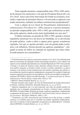 132
Num segundo momento, compreendido entre 1930 e 1945, perío-
do de intensa crise americana e e de ação do Presidente Roosevelt e seu
New Deal8
, houve uma forte intervenção do Estado na economia, ocor-
rendo a supressão de princípios básicos e favorecendo as agências com
ampla autonomia, mediante um debate constitucional-jurisprudencial9
.
Com a edição da Lei Geral de Procedimento Administrativo
(Administrative Procedural Act - APA), iniciou-se o terceiro momento,
no período compreendido entre 1945 e 1965, que uniformizou as deci-
sões pelas agências, dando assim maior legitimidade aos seus atos10
.
O último momento, no período de 1965 a 1985, quando o sistema
regulatório americano teve um desvio de finalidade, ao se desvincular
do poder político, vindo a sofrer a captura pelos agentes econômicos
regulados. Ou seja, os agentes privados, com um grande poder econô-
mico e de influência, fizeram pressão nas agências reguladoras11
, che-
gando ao ponto de influir no conteúdo da regulação que iriam sofrer,
levando prejuízo aos consumidores12
.
____________________________________________
8
“O fortalecimento das agências americanas, durante o New Deal, foi justificado pela
idéia do crescimento da regulação estatal e da produção legislativa, com o objetivo de
superar a crise instalada especialmente com a Grande Depressão de 1929. Nesse período
a Europa e os países da América Latina adotaram soluções diversas para escapar á
crise global: enquanto os Estados Unidos criaram o modelo regulatório, os países
europeus e da América Latina estabeleceram uma política estatizante que afastava a
necessidade de criação de agências independentes, porquanto foi o próprio Estado que
assumiu o papel de executor dos serviços públicos e de diversas atividades econômicas”,
conforme OLIVEIRA, Rafael Carvalho Rezende. A constitucionalização do Direito
Administrativo. Rio de Janeiro: Lúmen Júris, 2010, p. 150.
9
GROTTI, Dinorá Adelaide Musetti, op. cit., p. 3.
10
Período assinado como sendo o da crise do financiamento do Estado democrático
de Direito, conforme ARAGÃO, Alexandre Santos de, op. cit., p. 68-74.
11
Agências reguladoras não é só uma expressão, mas todo um modelo jurídico de
regulação que se propagar, principalmente na Europa e América Latina, conforme
MENDES, Conrado Hubner. Reforma do Estado e agências reguladoras: estabelecendo
os parâmetros da discussão. In: SUNDFELD, CarlosAri (Coord.). Direito Administra-
tivo Econômico. São Paulo: Malheiros, 2002, p. 107.
12
“Finalmente, em 1985, num processo que continua até os dias de hoje, o modelo
começou a se redefinir para que se consolide um modelo regulatório independente,
mas com os controles externos adequados ara garantir essa independência”, conforme
afirma MENDES, Conrado Hubner, op. cit., p. 120-121.
 
