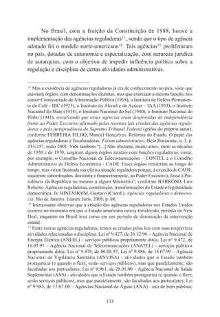 133
No Brasil, com a fruição da Constituição de 1988, houve a
implementação das agências reguladoras13
, sendo que o tipo de agência
adotado foi o modelo norte-americano14
. Tais agências15
proliferaram
no país, dotadas de autonomia e especialização, com natureza jurídica
de autarquias, com o objetivo de impedir influência política sobre a
regulação e disciplina de certas atividades administrativas.
____________________________________________
13
Mas a existência de agências reguladoras já era de conhecimento no país, visto que
existiam órgãos, com denominações distintas, mas que exerciam a mesma função, tais
como: Comissariado de Alimentação Pública (1918), o Instituto de Defesa Permanen-
te do Café - IBC (1923), o Instituto do Álcool e do Açúcar – IAA (1933), o Instituto
Nacional do Mate (1938), o Instituto Nacional do Sal (1940), o Instituto Nacional do
Pinho (1941), ressalvando que essas agências eram desprovidas de independência
frente ao Poder Executivo afirmado pelas recentes leis criadas das agências regula-
doras e pela jurisprudência do Supremo Tribunal Federal (grifos do próprio autor),
conforme FERREIRA FILHO, Manoel Gonçalves. Reforma do Estado. O papel das
agências reguladoras e fiscalizadoras. Fórum administrativo, Belo Horizonte, n. 3, p.
253-257, maio 2001. Vide também “[...] Não obstante, muito antes, entre as décadas
de 1930 e de 1970, surgiram alguns órgãos estatais com funções reguladoras, como,
por exemplo, o Conselho Nacional de Telecomunicações – CONTEL e o Conselho
Administrativo de Defesa Econômica - CADE. Esses órgãos resistiram ao longo do
tempo, mas viram frustrada sua efetiva atuação reguladora porque, à exceção do CADE,
nasceram subordinados, decisória e financeiramente, ao Poder Executivo, fosse à Pre-
sidência da República ou mesmo a algum Ministério”, conforme BARROSO, Luis
Roberto.Agências reguladoras, constituição, transformações do Estado e legitimidade
democrática. In: BINENBOJM, Gustavo (Coord.). Agências reguladoras e democra-
cia. Rio de Janeiro: Lúmen Júris, 2009, p. 68.
14
Interessante observar que a criação das agências reguladoras nos Estados Unidos
ocorreu no momento em que o Estado americano estava fortalecido, período do New
Deal, enquanto no Brasil teve curso em um período de diminuição da intervenção
estatal.
15
Entre outras agências reguladoras, temos as criadas pelas leis com suas respectivas
atividades relacionadas a disciplina: Lei nº 9.427, de 26.12.96 - Agência Nacional de
Energia Elétrica (ANEEL) - serviços públicos propriamente ditos; Lei nº 9.472, de
16.07.97 – Agência Nacional de Telecomunicações (ANATEL) - serviços públicos
propriamente ditos; Lei nº 9.478, de 06.08.97; Lei nº 9.986, de 18.07.99 – Agência
Nacional de Vigilância Sanitária (ANVISA) - atividades que o Estado também
protagoniza (e quando o fizer, serão serviços públicos), mas que paralelamente, são
facultadas aos particulares; Lei nº 9.961, de 28.01.00 – Agência Nacional de Saúde
Suplementar (ANS) - atividades que o Estado também protagoniza (e quando o fizer,
serão serviços públicos), mas que paralelamente, são facultadas aos particulares; Lei
nº 9.984, de 17.07.00 – Agências Nacional de Águas (ANA) - uso de bem público;
 