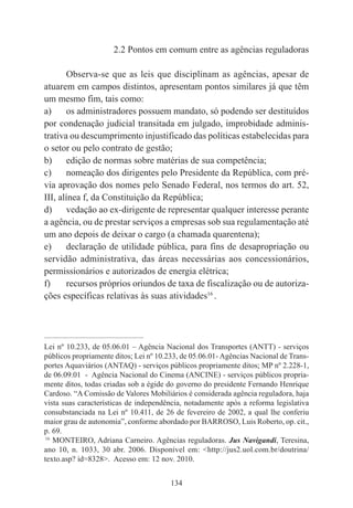 134
2.2 Pontos em comum entre as agências reguladoras
Observa-se que as leis que disciplinam as agências, apesar de
atuarem em campos distintos, apresentam pontos similares já que têm
um mesmo fim, tais como:
a) os administradores possuem mandato, só podendo ser destituídos
por condenação judicial transitada em julgado, improbidade adminis-
trativa ou descumprimento injustificado das políticas estabelecidas para
o setor ou pelo contrato de gestão;
b) edição de normas sobre matérias de sua competência;
c) nomeação dos dirigentes pelo Presidente da República, com pré-
via aprovação dos nomes pelo Senado Federal, nos termos do art. 52,
III, alínea f, da Constituição da República;
d) vedação ao ex-dirigente de representar qualquer interesse perante
a agência, ou de prestar serviços a empresas sob sua regulamentação até
um ano depois de deixar o cargo (a chamada quarentena);
e) declaração de utilidade pública, para fins de desapropriação ou
servidão administrativa, das áreas necessárias aos concessionários,
permissionários e autorizados de energia elétrica;
f) recursos próprios oriundos de taxa de fiscalização ou de autoriza-
ções específicas relativas às suas atividades16
.
____________________________________________
Lei nº 10.233, de 05.06.01 – Agência Nacional dos Transportes (ANTT) - serviços
públicos propriamente ditos; Lei nº 10.233, de 05.06.01- Agências Nacional de Trans-
portes Aquaviários (ANTAQ) - serviços públicos propriamente ditos; MP nº 2.228-1,
de 06.09.01 - Agência Nacional do Cinema (ANCINE) - serviços públicos propria-
mente ditos, todas criadas sob a égide do governo do presidente Fernando Henrique
Cardoso. “A Comissão de Valores Mobiliários é considerada agência reguladora, haja
vista suas características de independência, notadamente após a reforma legislativa
consubstanciada na Lei nº 10.411, de 26 de fevereiro de 2002, a qual lhe conferiu
maior grau de autonomia”, conforme abordado por BARROSO, Luis Roberto, op. cit.,
p. 69.
16
MONTEIRO, Adriana Carneiro. Agências reguladoras. Jus Navigandi, Teresina,
ano 10, n. 1033, 30 abr. 2006. Disponível em: <http://jus2.uol.com.br/doutrina/
texto.asp? id=8328>. Acesso em: 12 nov. 2010.
 