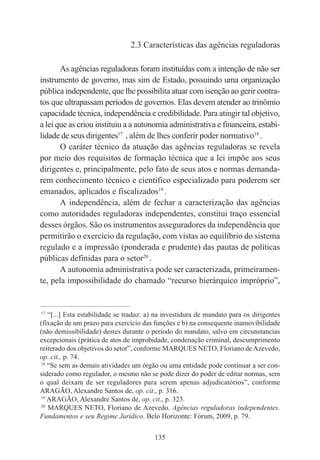 135
2.3 Características das agências reguladoras
As agências reguladoras foram instituídas com a intenção de não ser
instrumento de governo, mas sim de Estado, possuindo uma organização
pública independente, que lhe possibilita atuar com isenção ao gerir contra-
tos que ultrapassam períodos de governos. Elas devem atender ao trinômio
capacidade técnica, independência e credibilidade. Para atingir tal objetivo,
a lei que as criou instituiu a a autonomia administrativa e financeira, estabi-
lidade de seus dirigentes17
, além de lhes conferir poder normativo18
.
O caráter técnico da atuação das agências reguladoras se revela
por meio dos requisitos de formação técnica que a lei impõe aos seus
dirigentes e, principalmente, pelo fato de seus atos e normas demanda-
rem conhecimento técnico e cientifico especializado para poderem ser
emanados, aplicados e fiscalizados19
.
A independência, além de fechar a caracterização das agências
como autoridades reguladoras independentes, constitui traço essencial
desses órgãos. São os instrumentos asseguradores da independência que
permitirão o exercício da regulação, com vistas ao equilíbrio do sistema
regulado e a impressão (ponderada e prudente) das pautas de políticas
públicas definidas para o setor20
.
A autonomia administrativa pode ser caracterizada, primeiramen-
te, pela impossibilidade do chamado “recurso hierárquico impróprio”,
____________________________________________
17
“[...] Esta estabilidade se traduz: a) na investidura de mandato para os dirigentes
(fixação de um prazo para exercício das funções e b) na consequente inamovibilidade
(não demissibilidade) destes durante o período do mandato, salvo em circunstancias
excepcionais (prática de atos de improbidade, condenação criminal, descumprimento
reiterado dos objetivos do setor”, conforme MARQUES NETO, Floriano de Azevedo,
op. cit., p. 74.
18
“Se sem as demais atividades um órgão ou uma entidade pode continuar a ser con-
siderado como regulador, o mesmo não se pode dizer do poder de editar normas, sem
o qual deixam de ser reguladores para serem apenas adjudicatórios”, conforme
ARAGÃO, Alexandre Santos de, op. cit., p. 316.
19
ARAGÃO, Alexandre Santos de, op. cit., p. 323.
20
MARQUES NETO, Floriano de Azevedo. Agências reguladoras independentes.
Fundamentos e seu Regime Jurídico. Belo Horizonte: Fórum, 2009, p. 79.
 
