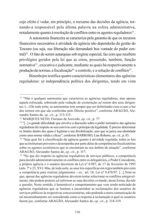 136
cujo efeito é vedar, em princípio, o reexame das decisões da agência, tor-
nando-a responsável pela última palavra na esfera administrativa,
notadamentequantoàresoluçãodeconflitosentreosagentesreguladores21
.
A autonomia financeira se caracteriza pela garantia de que os recursos
financeiros necessários à atividade da agência não dependerão da gestão do
Tesouro (ou seja, sua liberação não demandará boa vontade do poder cen-
tral)22
. O fato de serem autarquias sob regime especial, faz com que recebem
privilégios geridos pela lei que as criou, possuindo, também, função
normativa23
, executiva e judicante, mediante as quais há respectivamente a
produçãodenormas,afiscalização24
e controle, e a solução de conflitos25
.
Binenbojm testifica quatro características elementares das agências
reguladoras: a) independência política dos dirigentes, tendo em vista
____________________________________________
21
“Não é qualquer autonomia que caracteriza as agências reguladoras, mas apenas
aquela reforçada, sobretudo pela vedação de exoneração ad nutum dos seus dirigen-
tes. (...) De toda sorte, as autonomias tem sempre que ser delimitadas caso a caso a luz
dos termos em que são conferidas pelo Direito positivo”, conforme ARAGÃO, Ale-
xandre Santos de, op. cit., p. 313-315.
22
MARQUES NETO, Floriano de Azevedo, op. cit., p. 77
23
“[...] a grande dificuldade que envolve a discussão sobre o poder normativo das agências
reguladoras diz respeito ao seu convívio com o princípio da legalidade. É preciso determinar
os limites dentro dos quais é legítima a sua flexibilização, sem que se perca sua identidade
como uma norma válida e eficaz”, conforme BARROSO, Luis Roberto, op. cit., p. 83.
24
“Seja qual for à classificação da agência quanto à atividade regulada, todas as leis
que as instituíram preveem o desempenho por parte delas de competências fiscalizatórias
sobre os agentes econômicos que se encontram no seu âmbito de atuação”, conforme
ARAGÃO, Alexandre Santos de, op. cit., p. 317.
25
“No que diz respeito às agências reguladoras de serviços públicos, a competência
para decidir administrativamente os conflitos entre os delegatórios, o Poder Concedente,
a própria agência e o usuário decorrem da Lei nº 8.987, de 17 de fevereiro de 1995
(arts. 7º e 23, XV). Mas, de toda sorte, as suas leis específicas em regra também preveem
a competência para realizar julgamentos - ex.: art. 18, Lei nº 9.478/97. [...] Note-se
que, apesar das agências reguladoras deverem tentar solucionar os conflitos amigavel-
mente, não podem preterir ad infinitum as suas decisões evitando, desta forma, decidir
a questão. Neste sentido, é lamentável o comportamento que vem sendo noticiado de
agências reguladoras que se limitam a encaminhar as reclamações dos usuários de
serviços públicos às respectivas concessionárias, não podendo a mera comunicação de
tal encaminhamento ser considerada como a resposta à reclamação à qual os usuários
fazem juz, conforme ARAGÃO, Alexandre Santos de, op. cit., p. 318-319.
 