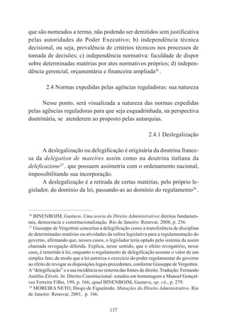 137
que são nomeados a termo, não podendo ser demitidos sem justificativa
pelas autoridades do Poder Executivo; b) independência técnica
decisional, ou seja, prevalência de critérios técnicos nos processos de
tomada de decisões; c) independência normativa: faculdade de dispor
sobre determinadas matérias por atos normativos próprios; d) indepen-
dência gerencial, orçamentária e financeira ampliada26
.
2.4 Normas expedidas pelas agências reguladoras: sua natureza
Nesse ponto, será visualizada a natureza das normas expedidas
pelas agências reguladoras para que seja esquadrinhada, na perspectiva
doutrinária, se atenderem ao proposto pelas autarquias.
2.4.1 Deslegalização
A deslegalização ou delegificação é originária da doutrina france-
sa da delégation de mateíres assim como na doutrina italiana da
deleficazione27
, que possuem assimetria com o ordenamento nacional,
impossibilitando sua incorporação.
A deslegalização é a retirada de certas matérias, pelo próprio le-
gislador, do domínio da lei, passando-as ao domínio do regulamento28
.
____________________________________________
26
BINENBOJM, Gustavo. Uma teoria do Direito Administrativo: direitos fundamen-
tais, democracia e constitucionalização. Rio de Janeiro: Renovar, 2008, p. 256.
27
Giuseppe de Vergottini conceitua a delegificação como a transferência de disciplina
de determinadas matérias ou atividades da esfera legislativa para a regulamentação do
governo, afirmando que, nesses casos, o legislador teria optado pelo sistema da assim
chamada revogação diferida. Explica, nesse sentido, que o efeito revogatório, nesse
caso, é remetido à lei, enquanto o regulamento de delegificação assume o valor de um
simples fato, de modo que a lei autoriza o exercício do poder regulamentar do governo
ao efeito de revogar as disposições legais precedentes, conforme Giuseppe deVergottini.
A“delegificação” e a sua incidência no sistema das fontes de direito.Tradução: Fernando
Aurélio Zilveti. In: Direito Constitucional: estudos em homenagem a Manoel Gonçal-
ves Ferreira Filho, 199, p. 166, apud BINENBOJM, Gustavo, op. cit., p. 279.
28
MOREIRA NETO, Diogo de Figueiredo. Mutações do Direito Administrativo. Rio
de Janeiro: Renovar, 2001, p. 166.
 
