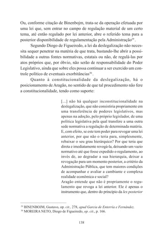 138
Ou, conforme citação de Binenbojm, trata-se da operação efetuada por
uma lei que, sem entrar no campo de regulação material de um certo
tema, até então regulado por lei anterior, abre o referido tema para a
posterior disponibilidade de regulamentação pela Administração29
.
Segundo Diogo de Figueiredo, a lei da deslegalização não neces-
sita sequer penetrar na matéria de que trata, bastando-lhe abrir a possi-
bilidade a outras fontes normativas, estatais ou não, de regulá-las por
atos próprios que, por óbvio, não serão de responsabilidade do Poder
Legislativo, ainda que sobre eles possa continuar a ser exercido um con-
trole político de eventuais exorbitâncias30
.
Quanto à constitucionalidade da deslegalização, há o
posicionamento de Aragão, no sentido de que tal procedimento não fere
a constitucionalidade, tendo como suporte:
[...] não há qualquer inconstitucionalidade na
deslegalização, que não consistiria propriamente em
uma transferência de poderes legislativos, mas
apenas na adoção, pelo próprio legislador, de uma
política legislativa pela qual transfere a uma outra
sede normativa a regulação de determinada matéria.
E, com efeito, se este tem poder para revogar uma lei
anterior, por que não o teria para, simplesmente,
rebaixar o seu grau hierárquico? Por que teria que
direta e imediatamente revogá-la, deixando um vazio
normativo até que fosse expedido o regulamento, ao
invés de, ao degradar a sua hierarquia, deixar a
revogação para um momento posterior, a critério da
Administração Pública, que tem maiores condições
de acompanhar e avaliar a cambiante e complexa
realidade econômica e social?
Aragão entende que não é propriamente o regu-
lamento que revoga a lei anterior. Ele é apenas o
instrumento que, dentro do princípio da lex posterior
____________________________________________
29
BINENBOJM, Gustavo, op. cit., 278, apud Garcia de Enterría e Fernández.
30
MOREIRA NETO, Diogo de Figueiredo, op. cit., p. 166.
 