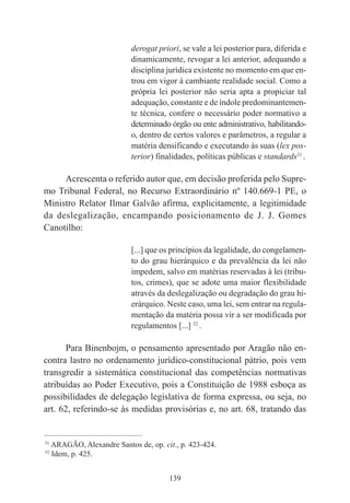 139
derogat priori, se vale a lei posterior para, diferida e
dinamicamente, revogar a lei anterior, adequando a
disciplina jurídica existente no momento em que en-
trou em vigor à cambiante realidade social. Como a
própria lei posterior não seria apta a propiciar tal
adequação, constante e de índole predominantemen-
te técnica, confere o necessário poder normativo a
determinado órgão ou ente administrativo, habilitando-
o, dentro de certos valores e parâmetros, a regular a
matéria densificando e executando às suas (lex pos-
terior) finalidades, políticas públicas e standards31
.
Acrescenta o referido autor que, em decisão proferida pelo Supre-
mo Tribunal Federal, no Recurso Extraordinário nº 140.669-1 PE, o
Ministro Relator Ilmar Galvão afirma, explicitamente, a legitimidade
da deslegalização, encampando posicionamento de J. J. Gomes
Canotilho:
[...] que os princípios da legalidade, do congelamen-
to do grau hierárquico e da prevalência da lei não
impedem, salvo em matérias reservadas à lei (tribu-
tos, crimes), que se adote uma maior flexibilidade
através da deslegalização ou degradação do grau hi-
erárquico. Neste caso, uma lei, sem entrar na regula-
mentação da matéria possa vir a ser modificada por
regulamentos [...] 32
.
Para Binenbojm, o pensamento apresentado por Aragão não en-
contra lastro no ordenamento jurídico-constitucional pátrio, pois vem
transgredir a sistemática constitucional das competências normativas
atribuídas ao Poder Executivo, pois a Constituição de 1988 esboça as
possibilidades de delegação legislativa de forma expressa, ou seja, no
art. 62, referindo-se às medidas provisórias e, no art. 68, tratando das
____________________________________________
31
ARAGÃO, Alexandre Santos de, op. cit., p. 423-424.
32
Idem, p. 425.
 