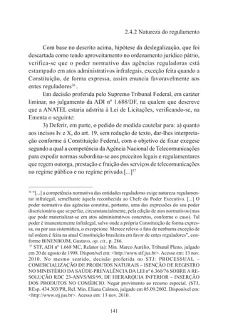 141
2.4.2 Natureza do regulamento
Com base no descrito acima, hipótese da deslegalização, que foi
descartada como tendo aproveitamento no ordenamento jurídico pátrio,
verifica-se que o poder normativo das agências reguladoras está
estampado em atos administrativos infralegais, exceção feita quando a
Constituição, de forma expressa, assim enuncia favoravelmente aos
entes reguladores36
.
Em decisão proferida pelo Supremo Tribunal Federal, em caráter
liminar, no julgamento da ADI nº 1.688/DF, na qualem que descreve
que a ANATEL estaria adstrita à Lei de Licitações, verificando-se, na
Ementa o seguinte:
3) Deferir, em parte, o pedido de medida cautelar para: a) quanto
aos incisos Iv e X, do art. 19, sem redução de texto, dar-lhes interpreta-
ção conforme à Constituição Federal, com o objetivo de fixar exegese
segundo a qual a competência daAgência Nacional de Telecomunicações
para expedir normas subordina-se aos preceitos legais e regulamentares
que regem outorga, prestação e fruição dos serviços de telecomunicações
no regime público e no regime privado.[...]37
____________________________________________
36
“[...] a competência normativa das entidades reguladoras exige natureza regulamen-
tar infralegal, semelhante àquela reconhecida ao Chefe do Poder Executivo. [...] O
poder normativo das agências constitui, portanto, uma das expressões do seu poder
discricionário que se perfaz, circunstancialmente, pela edição de atos normativos (mas
que pode materializar-se em atos administrativos concretos, conforme o caso). Tal
poder é imanentemente infralegal, salvo onde a própria Constituição de forma expres-
sa, ou por sua sistemática, o excepcione. Merece relevo o fato de nenhuma exceção de
tal ordem é feita na atual Constituição brasileira em favor de entes reguladores”, con-
forme BINENBOJM, Gustavo, op. cit., p. 286.
37
STF, ADI nº 1.668 MC, Relator (a): Min. Marco Aurélio, Tribunal Pleno, julgado
em 20 de agosto de 1998. Disponível em: <http://www.stf.jus.br>. Acesso em: 13 nov.
2010. No mesmo sentido, decisão proferida no STJ: PROCESSUAL –
COMERCIALIZAÇÃO DE PRODUTOS NATURAIS – ISENÇÃO DE REGISTRO
NO MINISTÉRIO DA SAÚDE-PREVALÊNCIA DA LEI nº 6.360/76 SOBRE A RE-
SOLUÇÃO RDC 23-ANVS/MS/99, DE HIERARQUIA INFERIOR – INSERÇÃO
DOS PRODUTOS NO COMÉRCIO. Negar provimento ao recurso especial. (STJ,
REsp. 434.303/PR, Rel. Min. Eliana Calmon, julgado em 05.09.2002. Disponível em:
<http://www.stj.jus.br>. Acesso em: 13 nov. 2010.
 
