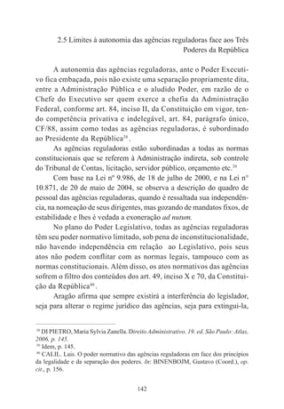 142
2.5 Limites á autonomia das agências reguladoras face aos Três
Poderes da República
A autonomia das agências reguladoras, ante o Poder Executi-
vo fica embaçada, pois não existe uma separação propriamente dita,
entre a Administração Pública e o aludido Poder, em razão de o
Chefe do Executivo ser quem exerce a chefia da Administração
Federal, conforme art. 84, inciso II, da Constituição em vigor, ten-
do competência privativa e indelegável, art. 84, parágrafo único,
CF/88, assim como todas as agências reguladoras, é subordinado
ao Presidente da República38
.
As agências reguladoras estão subordinadas a todas as normas
constitucionais que se referem à Administração indireta, sob controle
do Tribunal de Contas, licitação, servidor público, orçamento etc.39
Com base na Lei nº 9.986, de 18 de julho de 2000, e na Lei n°
10.871, de 20 de maio de 2004, se observa a descrição do quadro de
pessoal das agências reguladoras, quando é ressaltada sua independên-
cia, na nomeação de seus dirigentes, mas gozando de mandatos fixos, de
estabilidade e lhes é vedada a exoneração ad nutum.
No plano do Poder Legislativo, todas as agências reguladoras
têm seu poder normativo limitado, sob pena de inconstitucionalidade,
não havendo independência em relação ao Legislativo, pois seus
atos não podem conflitar com as normas legais, tampouco com as
normas constitucionais. Além disso, os atos normativos das agências
sofrem o filtro dos conteúdos dos art. 49, inciso X e 70, da Constitui-
ção da República40
.
Aragão afirma que sempre existirá a interferência do legislador,
seja para alterar o regime jurídico das agências, seja para extingui-la,
____________________________________________
38
DI PIETRO, Maria Sylvia Zanella. Direito Administrativo. 19. ed. São Paulo: Atlas,
2006, p. 145.
39
Idem, p. 145.
40
CALIL. Lais. O poder normativo das agências reguladoras em face dos princípios
da legalidade e da separação dos poderes. In: BINENBOJM, Gustavo (Coord.), op.
cit., p. 156.
 