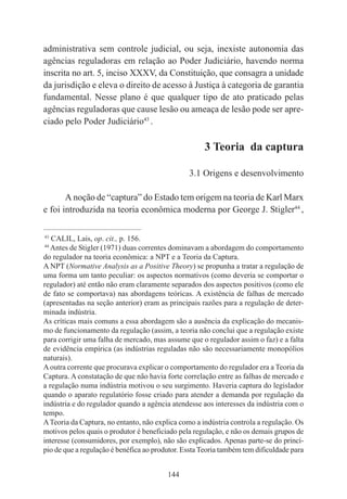 144
administrativa sem controle judicial, ou seja, inexiste autonomia das
agências reguladoras em relação ao Poder Judiciário, havendo norma
inscrita no art. 5, inciso XXXV, da Constituição, que consagra a unidade
da jurisdição e eleva o direito de acesso à Justiça à categoria de garantia
fundamental. Nesse plano é que qualquer tipo de ato praticado pelas
agências reguladoras que cause lesão ou ameaça de lesão pode ser apre-
ciado pelo Poder Judiciário43
.
3 Teoria da captura
3.1 Origens e desenvolvimento
A noção de “captura” do Estado tem origem na teoria de Karl Marx
e foi introduzida na teoria econômica moderna por George J. Stigler44
,
____________________________________________
43
CALIL, Lais, op. cit., p. 156.
44
Antes de Stigler (1971) duas correntes dominavam a abordagem do comportamento
do regulador na teoria econômica: a NPT e a Teoria da Captura.
A NPT (Normative Analysis as a Positive Theory) se propunha a tratar a regulação de
uma forma um tanto peculiar: os aspectos normativos (como deveria se comportar o
regulador) até então não eram claramente separados dos aspectos positivos (como ele
de fato se comportava) nas abordagens teóricas. A existência de falhas de mercado
(apresentadas na seção anterior) eram as principais razões para a regulação de deter-
minada indústria.
As críticas mais comuns a essa abordagem são a ausência da explicação do mecanis-
mo de funcionamento da regulação (assim, a teoria não conclui que a regulação existe
para corrigir uma falha de mercado, mas assume que o regulador assim o faz) e a falta
de evidência empírica (as indústrias reguladas não são necessariamente monopólios
naturais).
Aoutra corrente que procurava explicar o comportamento do regulador era a Teoria da
Captura. A constatação de que não havia forte correlação entre as falhas de mercado e
a regulação numa indústria motivou o seu surgimento. Haveria captura do legislador
quando o aparato regulatório fosse criado para atender a demanda por regulação da
indústria e do regulador quando a agência atendesse aos interesses da indústria com o
tempo.
ATeoria da Captura, no entanto, não explica como a indústria controla a regulação. Os
motivos pelos quais o produtor é beneficiado pela regulação, e não os demais grupos de
interesse (consumidores, por exemplo), não são explicados. Apenas parte-se do princí-
pio de que a regulação é benéfica ao produtor. Essta Teoria também tem dificuldade para
 
