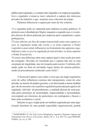 146
público pela regulação, e o contato entre regulador e as empresas reguladas,
leva o regulador a tornar-se mais vulnerável a captura dos interesses
privados da indústria, o que aumenta com o decorrer do tempo.
Podemos diferenciar a captura por meio de três critérios:
1º) o regulador pode ser capturado pela indústria ou pelos políticos. O
primeiro caso é abordado por Stigler, enquanto o segundo caso, é o exem-
plo clássico de abuso praticado por empresas para o populismo e ações
politiqueiras;
2º) este subsiste em fase do tempo transcorrido entre uma captura ex
ante (a regulação ainda não existe e se tenta capturar o Poder
Legislativo para tentar influenciar na formulação das agências regu-
ladoras) e uma ex post (a regulação já está ativada e se tenta capturar
o Poder Executivo);
3º) existe uma diferença entre uma captura legal e uma oculta por meio
da corrupção. Devendo ser ressaltado que a captura não tem só uma
conotação de ilegalidade, mas tal situação pode ocorrer. Conforme afir-
mado, pode ser fruto de atividades legais dentro do sistema político,
sendo tal procedimento conhecido como lobby47
.
A Teoria da Captura versa sobre o risco que um órgão regulatório
corre de sofrer influências externas não transparentes, como do setor
privado, ou mesmo do próprio governo, e ser direcionado a tomar medidas
que vão de encontro com a política regulatória praticada pela agência de
regulação. Advindo tal procedimento, a entidade deixará de estar pau-
tada pelos princípios de neutralidade, imparcialidade e racionalidade,
convergindo aos interesses de particulares em contraponto a buscar o
bem-estar econômico e social.
Saliente-se que o órgão pode ser também capturado por uma orga-
nização detentora de uma grande capacidade organizacional, grande
____________________________________________
47
MARTIMORT, D. The Life Cycle of Regulatory Agencies: Dynamic Capture and
Transaction Cost. Review of Economic Studies 66, n. 4, p. 681-712, apud BOEHM,
Frédéric, op. cit., p. 248.
 