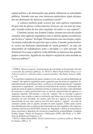 147
capital político e de informações que podem influenciar as autoridades
públicas, fazendo com que seus interesses particulares sejam alcança-
dos em detrimento do interesse econômico-social48
.
A captura também pode ocorrer por uma agência reguladora
desprovida de plenos conhecimentos técnicos em sua área de atua-
ção, ficando refém de um ente regulado, levando-a a sua captura49
.
Cientistas sociais, nos Estados Unidos, criaram um ciclo da relação
existente entre agências reguladoras com os demais agentes econômicos,
que levaria a “captura” do órgão. Primariamente com sua criação, a agên-
cia atuaria embasada nos preceitos que a criara. Contudo, posteriormen-
te, ocorre um fenômeno denominado de “porta giratória”, ou seja, um
intercâmbio de trabalhadores entre a atividade e o setor privado. Tal
fenômeno leva a que a agência venha defender os interesses dos grandes
grupos comerciais, fugindo de seu objetivo original de estar atrelado ao
interesse público50
.
____________________________________________
48
PEREZ, Marcos Augusto. A participação da sociedade na formulação, decisão
e execução das políticas públicas. In: BUCCI, Maria Paula Dallari (Org.) et al.
Políticas públicas: reflexões sobre o conceito jurídico. São Paulo: Saraiva, 2006,
p. 174.
49
A experiência regulatória dos países maduros revela uma elevada probabilidade de
“captura” das agências regulatórias pelos segmentos que deveriam ser regulados. In-
dependentemente de problemas éticos, verificou-se elevada propensão dos “regulados
capturarem os reguladores”, em razão da insuficiência de recursos e informação ade-
quada por parte da agência comparativamente às empresas privadas e pela identidade
de interesses e cultura profissional entre os técnicos especializados da agência e o
segmento regulado. Obviamente, o risco de “captura” não se restringe à agência
reguladora, mas se aplica a todas as instituições que lidam com os diversos interesses
presentes em uma sociedade. No entanto, pelo fato de a agência ser uma entidade
especializada em um setor, torna-se um alvo mais sujeito à “captura”, em razão do
constante contato com os agentes privados do setor regulado. Enfim, pode ocorrer
uma identificação entre os interesses dos funcionários do ente regulador e das empresas,
conforme descrito por OLIVEIRA, Gesner de. Regulação e defesa da concorrência:
bases conceituais e aplicações do sistema de competências compartilhadas. Fundação
Getúlio Vargas: Núcleo de Pesquisas e Publicações (NPP), São Paulo, n. 9, 2001.
Série de Relatório de Pesquisa, p. 22.
50
BUCCI, Maria Paula Dallari. Direito Administrativo e políticas públicas. São Pau-
lo: Saraiva, 2002, p. 72.
 
