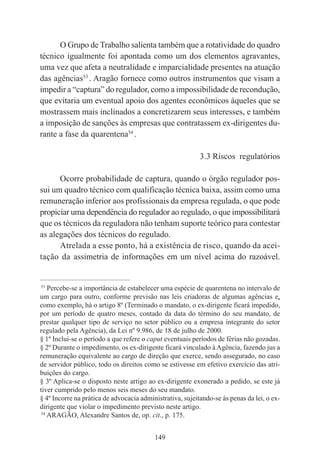 149
O Grupo de Trabalho salienta também que a rotatividade do quadro
técnico igualmente foi apontada como um dos elementos agravantes,
uma vez que afeta a neutralidade e imparcialidade presentes na atuação
das agências53
. Aragão fornece como outros instrumentos que visam a
impedir a “captura” do regulador, como a impossibilidade de recondução,
que evitaria um eventual apoio dos agentes econômicos àqueles que se
mostrassem mais inclinados a concretizarem seus interesses, e também
a imposição de sanções às empresas que contratassem ex-dirigentes du-
rante a fase da quarentena54
.
3.3 Riscos regulatórios
Ocorre probabilidade de captura, quando o órgão regulador pos-
sui um quadro técnico com qualificação técnica baixa, assim como uma
remuneração inferior aos profissionais da empresa regulada, o que pode
propiciar uma dependência do regulador ao regulado, o que impossibilitará
que os técnicos da reguladora não tenham suporte teórico para contestar
as alegações dos técnicos do regulado.
Atrelada a esse ponto, há a existência de risco, quando da acei-
tação da assimetria de informações em um nível acima do razoável.
____________________________________________
53
Percebe-se a importância de estabelecer uma espécie de quarentena no intervalo de
um cargo para outro, conforme previsão nas leis criadoras de algumas agências e,
como exemplo, há o artigo 8º (Terminado o mandato, o ex-dirigente ficará impedido,
por um período de quatro meses, contado da data do término do seu mandato, de
prestar qualquer tipo de serviço no setor público ou a empresa integrante do setor
regulado pela Agência), da Lei nº 9.986, de 18 de julho de 2000.
§ 1º Inclui-se o período a que refere o caput eventuais períodos de férias não gozadas.
§ 2º Durante o impedimento, os ex-dirigente ficará vinculado à Agência, fazendo jus a
remuneração equivalente ao cargo de direção que exerce, sendo assegurado, no caso
de servidor público, todo os direitos como se estivesse em efetivo exercício das atri-
buições do cargo.
§ 3º Aplica-se o disposto neste artigo ao ex-dirigente exonerado a pedido, se este já
tiver cumprido pelo menos seis meses do seu mandato.
§ 4º Incorre na prática de advocacia administrativa, sujeitando-se às penas da lei, o ex-
dirigente que violar o impedimento previsto neste artigo.
54
ARAGÃO, Alexandre Santos de, op. cit., p. 175.
 