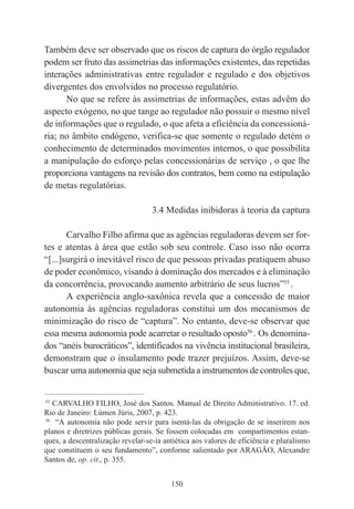 150
Também deve ser observado que os riscos de captura do órgão regulador
podem ser fruto das assimetrias das informações existentes, das repetidas
interações administrativas entre regulador e regulado e dos objetivos
divergentes dos envolvidos no processo regulatório.
No que se refere às assimetrias de informações, estas advêm do
aspecto exógeno, no que tange ao regulador não possuir o mesmo nível
de informações que o regulado, o que afeta a eficiência da concessioná-
ria; no âmbito endógeno, verifica-se que somente o regulado detém o
conhecimento de determinados movimentos internos, o que possibilita
a manipulação do esforço pelas concessionárias de serviço , o que lhe
proporciona vantagens na revisão dos contratos, bem como na estipulação
de metas regulatórias.
3.4 Medidas inibidoras à teoria da captura
Carvalho Filho afirma que as agências reguladoras devem ser for-
tes e atentas à área que estão sob seu controle. Caso isso não ocorra
“[...]surgirá o inevitável risco de que pessoas privadas pratiquem abuso
de poder econômico, visando à dominação dos mercados e à eliminação
da concorrência, provocando aumento arbitrário de seus lucros”55
.
A experiência anglo-saxônica revela que a concessão de maior
autonomia às agências reguladoras constitui um dos mecanismos de
minimização do risco de “captura”. No entanto, deve-se observar que
essa mesma autonomia pode acarretar o resultado oposto56
. Os denomina-
dos “anéis burocráticos”, identificados na vivência institucional brasileira,
demonstram que o insulamento pode trazer prejuízos. Assim, deve-se
buscar uma autonomia que seja submetida a instrumentos de controles que,
____________________________________________
55
CARVALHO FILHO, José dos Santos. Manual de Direito Administrativo. 17. ed.
Rio de Janeiro: Lúmen Júris, 2007, p. 423.
56
“A autonomia não pode servir para isentá-las da obrigação de se inserirem nos
planos e diretrizes públicas gerais. Se fossem colocadas em compartimentos estan-
ques, a descentralização revelar-se-ia antiética aos valores de eficiência e pluralismo
que constituem o seu fundamento”, conforme salientado por ARAGÃO, Alexandre
Santos de, op. cit., p. 355.
 
