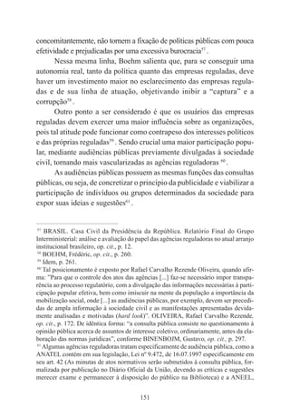 151
concomitantemente, não tornem a fixação de políticas públicas com pouca
efetividade e prejudicadas por uma excessiva burocracia57
.
Nessa mesma linha, Boehm salienta que, para se conseguir uma
autonomia real, tanto da política quanto das empresas reguladas, deve
haver um investimento maior no esclarecimento das empresas regula-
das e de sua linha de atuação, objetivando inibir a “captura” e a
corrupção58
.
Outro ponto a ser considerado é que os usuários das empresas
reguladas devem exercer uma maior influência sobre as organizações,
pois tal atitude pode funcionar como contrapeso dos interesses políticos
e das próprias reguladas59
. Sendo crucial uma maior participação popu-
lar, mediante audiências públicas previamente divulgadas à sociedade
civil, tornando mais vascularizadas as agências reguladoras 60
.
As audiências públicas possuem as mesmas funções das consultas
públicas, ou seja, de concretizar o princípio da publicidade e viabilizar a
participação de indivíduos ou grupos determinados da sociedade para
expor suas ideias e sugestões61
.
____________________________________________
57
BRASIL. Casa Civil da Presidência da República. Relatório Final do Grupo
Interministerial: análise e avaliação do papel das agências reguladoras no atual arranjo
institucional brasileiro, op. cit., p. 12.
58
BOEHM, Frédéric, op. cit., p. 260.
59
Idem, p. 261.
60
Tal posicionamento é exposto por Rafael Carvalho Rezende Oliveira, quando afir-
ma: ”Para que o controle dos atos das agências [...] faz-se necessário impor transpa-
rência ao processo regulatório, com a divulgação das informações necessárias à parti-
cipação popular efetiva, bem como imiscuir na mente da população a importância da
mobilização social, onde [...] as audiências públicas, por exemplo, devem ser precedi-
das de ampla informação à sociedade civil e as manifestações apresentadas devida-
mente analisadas e motivadas (hard look)”. OLIVEIRA, Rafael Carvalho Rezende,
op. cit., p. 172. De idêntica forma: “a consulta pública consiste no questionamento à
opinião pública acerca de assuntos de interesse coletivo, ordinariamente, antes da ela-
boração das normas jurídicas”, conforme BINENBOJM, Gustavo, op. cit., p. 297.
61
Algumas agências reguladoras tratam especificamente de audiência pública, como a
ANATEL contém em sua legislação, Lei nº 9.472, de 16.07.1997 especificamente em
seu art. 42 (As minutas de atos normativos serão submetidos à consulta pública, for-
malizada por publicação no Diário Oficial da União, devendo as críticas e sugestões
merecer exame e permanecer à disposição do público na Biblioteca) e a ANEEL,
 
