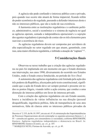 152
A agência não pode confundir o interesse público com o privado,
pois quando isso ocorre não atuará de forma imparcial, ficando refém
do poder econômico do regulado, passando a defender interesses deste e
não os interesses públicos, que são a razão de sua existência.
A harmonia entre as instituições regulatórias e o ambiente políti-
co, administrativo, social e econômico e o sistema de regência no qual
as agências operam, somada a independência operacional e a sujeição
dos agentes reguladores à prestação de contas são os três elementos para
suavizar a ocorrência do risco.
As agências reguladoras devem ser compostas por servidores de
alta especialização no setor regulado em que atuam, garantindo, com
isso, uma maior eficiência regulatória, e inibindo a atuação da “captura” 62
.
5 Considerações finais
Observou-se nesse trabalho que a criação das agências regulado-
ras no país foi implantada em um momento em que o Estado diminuiu
sua intervenção, nos anos 1990, diversamente do ocorrido nos Estados
Unidos, onde o Estado estava fortalecido, no período do New Deal.
A autonomia das agências reguladoras está limitada pela ação dos
três poderes da República, alicerçados pelo texto constitucional, signifi-
cando que a ação do Estado deve ser sempre pontual e presente em to-
dos os pontos frágeis, visando inibir a ação externa, que conduz a uma
distorção do interesse público em favor do interesse privado.
Com a criação das agências reguladoras em um Estado ausente,
houve a incidência de várias influências na sua direção (pessoal
desqualificado, ingerência política, falta de transparência de seus atos
normativos, falta de clareza entre os interesses públicos privados da
____________________________________________
Decreto nº 2.335, de 06.10.1997, em seu art. 6º (A estruturação das Superintendências
de Processos Organizacionais deverá contemplar os seguintes processos básicos: [...]
IV – consulta aos agentes, aos consumidores e à sociedade), conforme BINENBOJM,
Gustavo. Agências reguladoras independentes e democracia no Brasil. In:
BINENBOJM, Gustavo (Coord.), op. cit., p. 107.
62
MARQUES NETO, Floriano de Azevedo, op. cit., p. 49.
 
