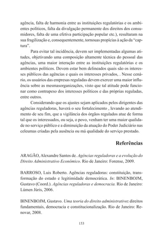 153
agência, falta de harmonia entre as instituições regulatórias e os ambi-
entes políticos, falta da divulgação permanente dos direitos dos consu-
midores, falta de uma efetiva participação popular etc.), resultaram na
sua fragilização e, consequentemente, tornouas propícias à ação da “cap-
tura”.
Para evitar tal incidência, devem ser implementadas algumas ati-
tudes, objetivando uma composição altamente técnica do pessoal das
agências, uma maior interação entre as instituições regulatórias e os
ambientes políticos. Devem estar bem delineados quais são os interes-
ses públicos das agências e quais os interesses privados, . Nesse cená-
rio, os usuários das empresas reguladas devem exercer uma maior influ-
ência sobre as mesmasorganizações, visto que tal atitude pode funcio-
nar como contrapeso dos interesses políticos e das próprias reguladas,
entre outros.
Considerando que os ajustes sejam aplicados pelos dirigentes das
agências reguladoras, haverá o seu fortalecimento , levando ao atendi-
mento de seu fim, que a vigilância dos órgãos regulados atue de forma
tal que os interessados, ou seja, o povo, venham ter uma maior qualida-
de no serviço público e a diminuição da atuação do Poder Judiciário nas
celeumas criadas pela ausência ou má qualidade do serviço prestado.
Referências
ARAGÃO,Alexandre Santos de. Agências reguladoras e a evolução do
Direito Administrativo Econômico. Rio de Janeiro: Forense, 2009.
BARROSO, Luis Roberto. Agências reguladoras: constituição, trans-
formação do estado e legitimidade democrática. In: BINENBOJM,
Gustavo (Coord.). Agências reguladoras e democracia. Rio de Janeiro:
Lúmen Júris, 2006.
BINENBOJM, Gustavo. Uma teoria do direito administrativo: direitos
fundamentais, democracia e constitucionalização. Rio de Janeiro: Re-
novar, 2008.
 