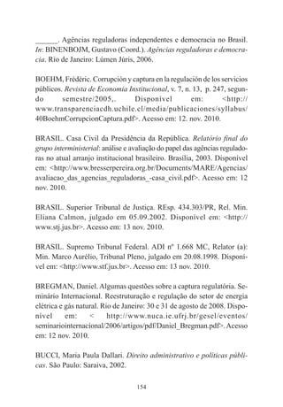 154
______. Agências reguladoras independentes e democracia no Brasil.
In: BINENBOJM, Gustavo (Coord.). Agências reguladoras e democra-
cia. Rio de Janeiro: Lúmen Júris, 2006.
BOEHM, Frédéric. Corrupción y captura en la regulación de los servicios
públicos. Revista de Economia Institucional, v. 7, n. 13, p. 247, segun-
do semestre/2005,. Disponível em: <http://
www.transparenciacdh.uchile.cl/media/publicaciones/syllabus/
40BoehmCorrupcionCaptura.pdf>. Acesso em: 12. nov. 2010.
BRASIL. Casa Civil da Presidência da República. Relatório final do
grupo interministerial: análise e avaliação do papel das agências regulado-
ras no atual arranjo institucional brasileiro. Brasília, 2003. Disponível
em: <http://www.bresserpereira.org.br/Documents/MARE/Agencias/
avaliacao_das_agencias_reguladoras_-casa_civil.pdf>. Acesso em: 12
nov. 2010.
BRASIL. Superior Tribunal de Justiça. REsp. 434.303/PR, Rel. Min.
Eliana Calmon, julgado em 05.09.2002. Disponível em: <http://
www.stj.jus.br>. Acesso em: 13 nov. 2010.
BRASIL. Supremo Tribunal Federal. ADI nº 1.668 MC, Relator (a):
Min. Marco Aurélio, Tribunal Pleno, julgado em 20.08.1998. Disponí-
vel em: <http://www.stf.jus.br>. Acesso em: 13 nov. 2010.
BREGMAN, Daniel. Algumas questões sobre a captura regulatória. Se-
minário Internacional. Reestruturação e regulação do setor de energia
elétrica e gás natural. Rio de Janeiro: 30 e 31 de agosto de 2008. Dispo-
nível em: < http://www.nuca.ie.ufrj.br/gesel/eventos/
seminariointernacional/2006/artigos/pdf/Daniel_Bregman.pdf>.Acesso
em: 12 nov. 2010.
BUCCI, Maria Paula Dallari. Direito administrativo e políticas públi-
cas. São Paulo: Saraiva, 2002.
 