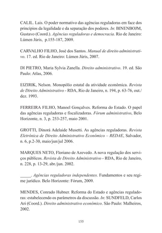 155
CALIL. Lais. O poder normativo das agências reguladoras em face dos
princípios da legalidade e da separação dos poderes. In: BINENBOJM,
Gustavo (Coord.). Agências reguladoras e democracia. Rio de Janeiro:
Lúmen Júris, p.155-187, 2009.
CARVALHO FILHO, José dos Santos. Manual de direito administrati-
vo. 17. ed. Rio de Janeiro: Lúmen Júris, 2007.
DI PIETRO, Maria Sylvia Zanella. Direito administrativo. 19. ed. São
Paulo: Atlas, 2006.
EIZIRIK, Nelson. Monopólio estatal da atividade econômica. Revista
de Direito Administrativo - RDA, Rio de Janeiro, n. 194, p. 63-76, out./
dez. 1993.
FERREIRA FILHO, Manoel Gonçalves. Reforma do Estado. O papel
das agências reguladoras e fiscalizadoras. Fórum administrativo, Belo
Horizonte, n. 3, p. 253-257, maio 2001.
GROTTI, Dinorá Adelaide Musetti. As agências reguladoras. Revista
Eletrônica de Direito Administrativo Econômico – REDAE, Salvador,
n. 6, p.2-30, maio/jun/jul 2006.
MARQUES NETO, Floriano de Azevedo. A nova regulação dos servi-
ços públicos. Revista de Direito Administrativo - RDA, Rio de Janeiro,
n. 228, p. 13-29, abr./jun. 2002.
_____. Agências reguladoras independentes. Fundamentos e seu regi-
me jurídico. Belo Horizonte: Fórum, 2009.
MENDES, Conrado Hubner. Reforma do Estado e agências regulado-
ras: estabelecendo os parâmetros da discussão. In: SUNDFELD, Carlos
Ari (Coord.). Direito administrativo econômico. São Paulo: Malheiros,
2002.
 