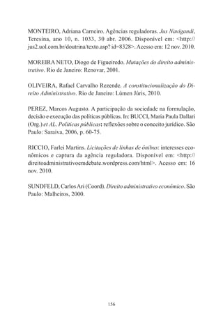 156
MONTEIRO, Adriana Carneiro. Agências reguladoras. Jus Navigandi,
Teresina, ano 10, n. 1033, 30 abr. 2006. Disponível em: <http://
jus2.uol.com.br/doutrina/texto.asp? id=8328>.Acesso em: 12 nov. 2010.
MOREIRA NETO, Diogo de Figueiredo. Mutações do direito adminis-
trativo. Rio de Janeiro: Renovar, 2001.
OLIVEIRA, Rafael Carvalho Rezende. A constitucionalização do Di-
reito Administrativo. Rio de Janeiro: Lúmen Júris, 2010.
PEREZ, Marcos Augusto. A participação da sociedade na formulação,
decisão e execução das políticas públicas. In: BUCCI, Maria Paula Dallari
(Org.) et AL. Políticas públicas: reflexões sobre o conceito jurídico. São
Paulo: Saraiva, 2006, p. 60-75.
RICCIO, Farlei Martins. Licitações de linhas de ônibus: interesses eco-
nômicos e captura da agência reguladora. Disponível em: <http://
direitoadministrativoemdebate.wordpress.com/html>. Acesso em: 16
nov. 2010.
SUNDFELD, CarlosAri (Coord). Direito administrativo econômico. São
Paulo: Malheiros, 2000.
 