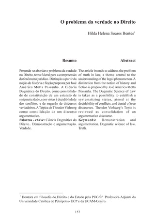 157
O problema da verdade no Direito
Hilda Helena Soares Bentes*
____________________________________________
*
Doutora em Filosofia do Direito e do Estado pela PUC/SP. Professora-Adjunta da
Universidade Católica de Petrópolis- UCP e da UCAM-Centro.
Resumo
Pretende-se abordar o problema da verdade
no Direito, tema fulcral para a compreensão
dofenômeno jurídico. Distinção a partir da
noção de história e ficção proposta por José
Américo Motta Pessanha. A Ciência
Dogmática do Direito, como possibilida-
de de constituição de um estatuto de
sistematicidade, com vistas à decidibilidade
dos conflitos, e de negação de discursos
verdadeiros.ATópica deTheodorViehweg
como consolidação de um discurso
argumentativo.
Palavras - chave: Ciência Dogmática do
Direito.. Demonstração e argumentação.
Verdade.
Abstract
The article intends to address the problem
of truth in law, a theme central to the
understanding of the legal phenomenon.A
distinction from the notion of history and
fiction is proposed by JoséAmérico Motta
Pessanha. The Dogmatic Science of Law
is taken as a possibility to establish a
systematizing status, aimed at the
decidability of conflicts, and denial of true
discourses. Theodor Viehweg’s Topic is
reviewed as consolidation of an
argumentative discourse.
Keywords: Demonstration and
argumentation. Dogmatic science of law.
Truth.
 