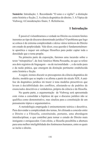 158
Sumário: Introdução; 1. Recordando “O sono e a vigília”: a distinção
entre história e ficção; 2. A ciência dogmática do direito; 3. ATópica de
Viehweg; 4.Considerações finais; 5. Referências.
1 Introdução
É possível vislumbrarmos a verdade no Direito ou existem limites
inerentes ao tipo de discurso denominado jurídico? O problema que logo
se coloca é de extrema complexidade e deixa vários teóricos do Direito
em estado de perplexidade. Vale dizer, essa questão é fundamentalmen-
te aporética e requer um enfoque filosófico para poder captar toda a
densidade que o tema propõe.
Na primeira parte da exposição, faremos uma incursão sobre o
texto “mitopoético”, de José Américo Motta Pessanha, no que se refere
aos dois registros de linguagem – ou de racionalidade –, o da razão pura
e da razão prática, que emergem da distinção pertinente estabelecida
entre história e ficção.
A seguir, iremos discutir os pressupostos da ciência dogmática do
direito, modelo que se impõe e se afirma a partir do século XIX. A aná-
lise da dogmática jurídica irá trazer à tona modelos prescritivos que
levam à decidibilidade dos conflitos, afastando-se de padrões de
enunciados descritivos e verdadeiros, próprio da ciência e da filosofia.
Na quarta parte, a argumentação de Viehweg será apresentada
com vistas a consolidar a hipótese de que o discurso jurídico não se
qualifica como demonstrativo, mas sinaliza para a constituição de um
pensamento tópico e argumentativo.
A metodologia empregada é eminentemente teórica e descritiva.
Para desvendar a complexidade dos temas, foi efetuada a conexão entre
o Direito e a Filosofia, constituindo, portanto, uma abordagem
interdisciplinar, o que contribui para tornar o estudo do Direito mais
instigante e enriquecedor. Com efeito, a filosofia possibilita a abertura
para uma melhor inteligibilidade dos fenômenos humanos, entre os quais
se inclui o direito.
 