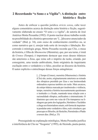 159
2 Recordando “o Sono e a Vigília”: A distinção entre
história e ficção
Antes de enfocar a questão jurídica stricto sensu, cabe tecer
alguns comentários acerca da distinção entre história e ficção, sugesti-
vamente elaborada no ensaio “O sono e a vigília”, de autoria de José
Américo Motta Pessanha (1992). O ponto nuclear desse trabalho reside
na possibilidade de a história apresentar um “[...]discurso anunciador da
verdade” (Ibid, p. 34), com status de conhecimento científico ou, se
como narrativa que é, ensejar toda sorte de invenção e fabulação. Re-
correndo à mitologia grega, Motta Pessanha recorda que Clio, a musa
da história, é filha de Mnemosine (Memória), que, por seu turno, é irmã
de Cronos (Tempo); é importante destacar que esses deuses titânicos
são anteriores a Zeus, que reina sob o império da razão, criando, por
conseguinte, uma tensão ambivalente, fonte originária da inquietante
oscilação entre o verdadeiro e o falso, peculiar ao discurso da história.
O autor explicita o entrechoque dessas forças antagônicas:
[...] Tempo (Cronos), memória (Mnemosine) e história
(Clio) são, assim, originariamente anteriores ao reinado
dos olímpicos presidido por Zeus e sua luminosidade
ordenadora expressa também em razão. Mais arcaicos,
de estirpe titânica marcada por insubmissão e violência,
tempo, memória e história incessantemente questionam
o instituído e o fixado, mantendo tensa relação com a
racionalidade olímpica, unificadora e sistematizante. O
titanismo que corre nas veias de Clio transparece na li-
nhagem que parte dos logógrafos, Heródoto eTucídides
echegaaoshistoriadoresatuais,sobformadeinquietan-
tependularentreverdadeiroefalso,realesimulacro,que
preocupaosfilósofos,deHeráclito,ParmênidesePlatão
a nossos dias. (Ibid, p. 33)
Prosseguindo na explanação mitológica, Motta Pessanha justifica
a interferência de Clio na “Teogonia” (1995), de Hesíodo, poeta-pastor,
 