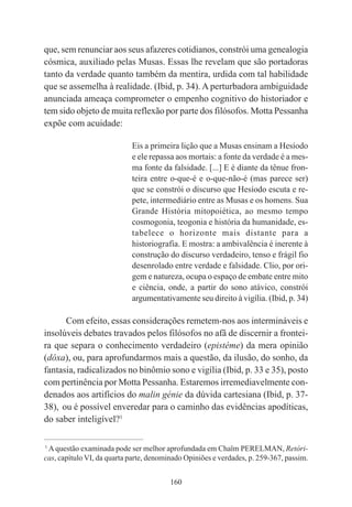 160
que, sem renunciar aos seus afazeres cotidianos, constrói uma genealogia
cósmica, auxiliado pelas Musas. Essas lhe revelam que são portadoras
tanto da verdade quanto também da mentira, urdida com tal habilidade
que se assemelha à realidade. (Ibid, p. 34). A perturbadora ambiguidade
anunciada ameaça comprometer o empenho cognitivo do historiador e
tem sido objeto de muita reflexão por parte dos filósofos. Motta Pessanha
expõe com acuidade:
Eis a primeira lição que a Musas ensinam a Hesíodo
e ele repassa aos mortais: a fonte da verdade é a mes-
ma fonte da falsidade. [...] E é diante da tênue fron-
teira entre o-que-é e o-que-não-é (mas parece ser)
que se constrói o discurso que Hesíodo escuta e re-
pete, intermediário entre as Musas e os homens. Sua
Grande História mitopoiética, ao mesmo tempo
cosmogonia, teogonia e história da humanidade, es-
tabelece o horizonte mais distante para a
historiografia. E mostra: a ambivalência é inerente à
construção do discurso verdadeiro, tenso e frágil fio
desenrolado entre verdade e falsidade. Clio, por ori-
gem e natureza, ocupa o espaço de embate entre mito
e ciência, onde, a partir do sono atávico, constrói
argumentativamente seu direito à vigília. (Ibid, p. 34)
Com efeito, essas considerações remetem-nos aos intermináveis e
insolúveis debates travados pelos filósofos no afã de discernir a frontei-
ra que separa o conhecimento verdadeiro (epistéme) da mera opinião
(dóxa), ou, para aprofundarmos mais a questão, da ilusão, do sonho, da
fantasia, radicalizados no binômio sono e vigília (Ibid, p. 33 e 35), posto
com pertinência por Motta Pessanha. Estaremos irremediavelmente con-
denados aos artifícios do malin génie da dúvida cartesiana (Ibid, p. 37-
38), ou é possível enveredar para o caminho das evidências apodíticas,
do saber inteligível?1
____________________________________________
1
A questão examinada pode ser melhor aprofundada em Chaïm PERELMAN, Retóri-
cas, capítulo VI, da quarta parte, denominado Opiniões e verdades, p. 259-367, passim.
 