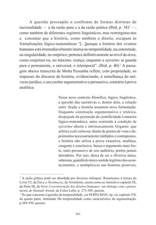 161
A questão pressupõe o confronto de formas distintas de
racionalidade — a da razão pura e a da razão prática (Ibid, p. 38)2
—,
como também de diferentes registros linguísticos, mas restringimo-nos
a constatar que a história, como também o direito, escapam às
formalizações lógico-matemáticas “[...]porque a história dos eventos
humanos está irremediavelmente imersa na temporalidade, na concretude,
na singularidade, no empírico; pertence definitivamente ao nível da doxa,
como conjetura ou, no máximo, crença; enquanto a epistéme se guarda
para o permanente, o universal, o intemporal”. (Ibid, p. 40).3
A passa-
gem abaixo transcrita de Motta Pessanha reflete, com propriedade, os
impasses do discurso da história, evidenciando, à semelhança do uni-
verso jurídico, o seu caráter argumentativo e persuasivo, contrário à prova
analítica:
Nesse novo contexto filosófico, lógico, lingüístico,
a questão das narrativas e, dentro dela, a relação
entre ficção e história assumem nova formulação.
Enquanto construção argumentativa e retórica,
despojada da pretensão de cientificidade à maneira
lógico-matemática, antes restituída à condição de
epistéme aberta e intrinsecamente litigante, que
arbitra judicialmente diante de pontos de vista e de-
poimentos necessariamente múltiplos e contrapostos,
a história não utiliza a prova exaustiva, analítica,
coagente e conclusiva: busca o argumento mais for-
te, mais persuasivo de seu auditório, porém jamais
derradeiro. Por isso, deixa de ser a História única,
soberana, guardiã do único sentido legítimo dos acon-
tecimentos, e multiplica-se nas histórias possíveis,
____________________________________________
2
A razão prática pode ser abordada por diversos enfoques. Remetemos à leitura do
Livro VI, da Ética a Nicômacos, de Aristóteles, assim como ao instrutivo capítulo IX,
da Parte III, do livro A reconstrução dos direitos humanos: um diálogo com o pensa-
mento de Hannah Arendt, de Celso Lafer, p. 275-309, passim.
3
No que concerne à questão da temporalidade, ver PERELMAN, op. cit, capítulo VII,
da quarta parte, intitulado Da temporalidade como característica da argumentação,
p.369-394, passim.
 