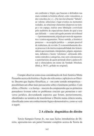162
em confronto e litígio, que buscam e defendem sua
mais-verdade (a história oficial, a dos vencedores, a
dos vencidos etc.). [...] Se inevitavelmente “fabula”,
ao valorar, selecionar e ligar eventos ou momentos
isolados, ao relacionar elementos dispersos no tem-
po e no espaço, realiza uma fabulação controlada
pelo auditório de especialistas diante do qual a tese
que defende — como advogado perante um tribunal
— é permanentemente julgada por meio de argumen-
tos e contra-argumentos. Nesse sentido, a história é
processo — na acepção jurídica —, sempre passível
de reabertura, de revisão. E o encaminhamento des-
se processo é da inteira responsabilidade dos histori-
adores que examinam, interpretam, julgam, argumen-
tam, debatem e fazem ‘releituras’, utilizando dife-
rentes métodos e categorias, mas sem a desmesura e
o autoritarismo de quem pretende dizer a palavra fi-
nal e silenciadora em nome da Verdade Absoluta.
(Ibid, p. 50-51, grifado no original).
Cumpre observar como essas considerações de JoséAmérico Motta
Pessanha acerca da história e ficção são relevantes e aplicáveis ao Direi-
to. Decerto que ilações filosóficas, e – em certo sentido mitopoéticas –
possibilitam um olhar mais percuciente sobre o fenômeno jurídico. Com
efeito, o Direito – e a Justiça – nascem da compreensão que os primeiros
pensadores tiveram sobre os problemas cruciais que permeiam o uni-
verso jurídico, desvendando aspectos que foram, posteriormente,
obnubilados na tentativa de transformar o Direito numa ciência neutra,
classificada como um conhecimento lógico-demonstrativo, como se verá
a seguir.
2 A ciência dogmática do direito
Tercio Sampaio Ferraz Jr., nas suas lições introdutórias do Di-
reito, apresenta-nos um painel bastante completo acerca da Teoria da
 