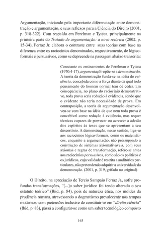 163
Argumentação, iniciando pela importante diferenciação entre demons-
tração e argumentação, e seus reflexos para a Ciência do Direito (2001,
p. 318-322). Com respaldo em Perelman e Tyteca, principalmente na
primeira parte do Tratado de argumentação: a nova retórica (2002, p.
15-34), Ferraz Jr. elabora o contraste entre suas teorias com base na
diferença entre os raciocínios denominados, respectivamente, de lógico-
formais e persuasivos, como se depreende na passagem abaixo transcrita:
Consoante os ensinamentos de Perelman e Tyteca
(1970:4-17), argumentação opõe-se a demonstração.
A teoria da demonstração funda-se na idéia de evi-
dência, concebida como a força diante da qual todo
pensamento do homem normal tem de ceder. Em
conseqüência, no plano do raciocínio demonstrati-
vo, toda prova seria redução à evidência, sendo que
o evidente não teria necessidade de prova. Em
contraposição, a teoria da argumentação desenvol-
veu-se com base na idéia de que nem toda prova é
concebível como redução à evidência, mas requer
técnicas capazes de porvocar ou acrescer a adesão
dos espíritos às teses que se apresentam a seu
descortínio. A demonstração, nesse sentido, liga-se
aos raciocínios lógico-formais, como os matemáti-
cos, enquanto a argumentação, não pressupondo a
construção de sistemas axiomativáveis, com seus
axiomas e regras de transformação, refere-se antes
aos raciocínios persuasivos, como são os políticos e
os jurídicos, cuja validade é restrita a auditórios par-
ticulares, não pretendendo adquirir a universidade da
demonstração. (2001, p. 319, grifado no original)
O Direito, na apreciação de Tercio Sampaio Ferraz Jr., sofre pro-
fundas transformações, “[...]o saber jurídico foi tendo alterado o seu
estatuto teórico” (Ibid, p. 84), pois de natureza ética, nos moldes da
prudência romana, atravessando o dogmatismo prevalecente nos tempos
modernos, com pretensões inclusive de constituir-se em “direito-ciência”
(Ibid, p. 83), passa a configurar-se como um saber tecnológico composto
 