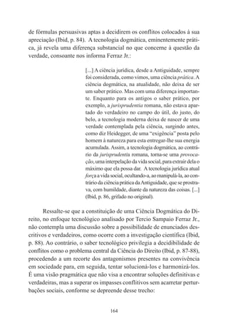 164
de fórmulas persuasivas aptas a decidirem os conflitos colocados à sua
apreciação (Ibid, p. 84). A tecnologia dogmática, eminentemente práti-
ca, já revela uma diferença substancial no que concerne à questão da
verdade, consoante nos informa Ferraz Jr.:
[...] A ciência jurídica, desde a Antiguidade, sempre
foi considerada, como vimos, uma ciência prática.A
ciência dogmática, na atualidade, não deixa de ser
um saber prático. Mas com uma diferença importan-
te. Enquanto para os antigos o saber prático, por
exemplo, a jurisprudentia romana, não estava apar-
tado do verdadeiro no campo do útil, do justo, do
belo, a tecnologia moderna deixa de nascer de uma
verdade contemplada pela ciência, surgindo antes,
como diz Heidegger, de uma “exigência” posta pelo
homem à natureza para esta entregar-lhe sua energia
acumulada. Assim, a tecnologia dogmática, ao contrá-
rio da jurisprudentia romana, torna-se uma provoca-
ção,umainterpelaçãodavidasocial,paraextrairdelao
máximo que ela possa dar. A tecnologia jurídica atual
forçaavidasocial,ocultando-a,aomanipulá-la,aocon-
trário da ciência prática daAntiguidade, que se prostra-
va, com humildade, diante da natureza das coisas. [...]
(Ibid, p. 86, grifado no original).
Ressalte-se que a constituição de uma Ciência Dogmática do Di-
reito, no enfoque tecnológico analisado por Tercio Sampaio Ferraz Jr.,
não contempla uma discussão sobre a possibilidade de enunciados des-
critivos e verdadeiros, como ocorre com a investigação científica (Ibid,
p. 88). Ao contrário, o saber tecnológico privilegia a decidibilidade de
conflitos como o problema central da Ciência do Direito (Ibid, p. 87-88),
procedendo a um recorte dos antagonismos presentes na convivência
em sociedade para, em seguida, tentar solucioná-los e harmonizá-los.
É uma visão pragmática que não visa a encontrar soluções definitivas e
verdadeiras, mas a superar os impasses conflitivos sem acarretar pertur-
bações sociais, conforme se depreende desse trecho:
 