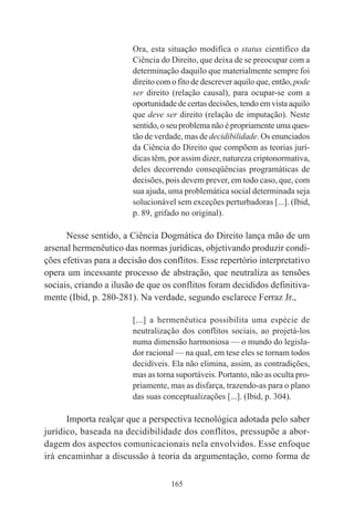 165
Ora, esta situação modifica o status científico da
Ciência do Direito, que deixa de se preocupar com a
determinação daquilo que materialmente sempre foi
direito com o fito de descrever aquilo que, então, pode
ser direito (relação causal), para ocupar-se com a
oportunidade de certas decisões, tendo em vista aquilo
que deve ser direito (relação de imputação). Neste
sentido, o seu problema não é propriamente uma ques-
tão de verdade, mas de decidibilidade. Os enunciados
da Ciência do Direito que compõem as teorias jurí-
dicas têm, por assim dizer, natureza criptonormativa,
deles decorrendo conseqüências programáticas de
decisões, pois devem prever, em todo caso, que, com
sua ajuda, uma problemática social determinada seja
solucionável sem exceções perturbadoras [...]. (Ibid,
p. 89, grifado no original).
Nesse sentido, a Ciência Dogmática do Direito lança mão de um
arsenal hermenêutico das normas jurídicas, objetivando produzir condi-
ções efetivas para a decisão dos conflitos. Esse repertório interpretativo
opera um incessante processo de abstração, que neutraliza as tensões
sociais, criando a ilusão de que os conflitos foram decididos definitiva-
mente (Ibid, p. 280-281). Na verdade, segundo esclarece Ferraz Jr.,
[...] a hermenêutica possibilita uma espécie de
neutralização dos conflitos sociais, ao projetá-los
numa dimensão harmoniosa — o mundo do legisla-
dor racional — na qual, em tese eles se tornam todos
decidíveis. Ela não elimina, assim, as contradições,
mas as torna suportáveis. Portanto, não as oculta pro-
priamente, mas as disfarça, trazendo-as para o plano
das suas conceptualizações [...]. (Ibid, p. 304).
Importa realçar que a perspectiva tecnológica adotada pelo saber
jurídico, baseada na decidibilidade dos conflitos, pressupõe a abor-
dagem dos aspectos comunicacionais nela envolvidos. Esse enfoque
irá encaminhar a discussão à teoria da argumentação, como forma de
 