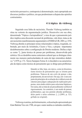 166
raciocínio persuasivo, contraposta à demonstração, mais apropriada aos
discursos jurídico e político, em que predominam a disputa das opiniões
contrastantes.
4 A tópica de viehweg
Seguindo essa linha de raciocínio, Theodor Viehweg também se
situa na vertente da argumentação jurídica. Desenvolve em sua obra,
denominada “Tópica e Jurisprudência”, a tese de que o pensamento jurí-
dico implica uma discussão racional de problemas, vale dizer, trata-se de
um raciocínio manifestamente argumentativo (FERRAZ JR, 2001, p. 319).
Viehweg aborda os principais temas relacionados à tópica, resgatada, so-
bretudo, por meio de Aristóteles, Cícero e Vico, e projeta importantes
desdobramentos sobre a configuração do Direito moderno. Define a tópi-
ca como “[...]uma técnica de pensar por problemas, desenvolvida pela
retórica. Ela se desdobra numa contextura cultural que se distingue clara-
mente nas menores particularidades de outra de tipo sistemático deduti-
vo.” (1979, p. 17). Tercio Sampaio Ferraz Jr. é elucidativo na caracteriza-
ção da tópica como técnica de pensamento que se dirige para problemas:
Quando se fala, hoje, em tópica, como já dissemos,
numa técnica de pensamento que se orienta para
problemas. Trata-se de um estilo de pensar e não,
propriamente, de um método. Ou seja, não é um con-
junto de princípios de avaliação da evidência nem de
cânones para julgar a adequação de explicações pro-
postas, nem ainda critério para selecionar hipóteses.
Em suma, não se trata de um procedimento verificável
rigorosamente. Ao contrário, é um modo de pensar,
problemático, que nos permite abordar problemas,
deles partir e neles culminar. [...] (2001, p. 323,
grifado no original).
Viehweg examina, preliminarmente, a dissertação apresentada por
Gian Battista Vico em 1708, em que o autor analisa os métodos científicos.
 