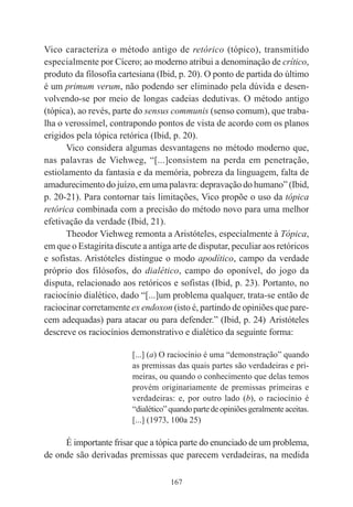 167
Vico caracteriza o método antigo de retórico (tópico), transmitido
especialmente por Cícero; ao moderno atribui a denominação de crítico,
produto da filosofia cartesiana (Ibid, p. 20). O ponto de partida do último
é um primum verum, não podendo ser eliminado pela dúvida e desen-
volvendo-se por meio de longas cadeias dedutivas. O método antigo
(tópica), ao revés, parte do sensus communis (senso comum), que traba-
lha o verossímel, contrapondo pontos de vista de acordo com os planos
erigidos pela tópica retórica (Ibid, p. 20).
Vico considera algumas desvantagens no método moderno que,
nas palavras de Viehweg, “[...]consistem na perda em penetração,
estiolamento da fantasia e da memória, pobreza da linguagem, falta de
amadurecimento do juízo, em uma palavra: depravação do humano” (Ibid,
p. 20-21). Para contornar tais limitações, Vico propõe o uso da tópica
retórica combinada com a precisão do método novo para uma melhor
efetivação da verdade (Ibid, 21).
Theodor Viehweg remonta a Aristóteles, especialmente à Tópica,
em que o Estagirita discute a antiga arte de disputar, peculiar aos retóricos
e sofistas. Aristóteles distingue o modo apodítico, campo da verdade
próprio dos filósofos, do dialético, campo do oponível, do jogo da
disputa, relacionado aos retóricos e sofistas (Ibid, p. 23). Portanto, no
raciocínio dialético, dado “[...]um problema qualquer, trata-se então de
raciocinar corretamente ex endoxon (isto é, partindo de opiniões que pare-
cem adequadas) para atacar ou para defender.” (Ibid, p. 24).
Aristóteles
descreve os raciocínios demonstrativo e dialético da seguinte forma:
[...] (a) O raciocínio é uma “demonstração” quando
as premissas das quais partes são verdadeiras e pri-
meiras, ou quando o conhecimento que delas temos
provém originariamente de premissas primeiras e
verdadeiras: e, por outro lado (b), o raciocínio é
“dialético”quandopartedeopiniõesgeralmenteaceitas.
[...] (1973, 100a 25)
É importante frisar que a tópica parte do enunciado de um problema,
de onde são derivadas premissas que parecem verdadeiras, na medida
 