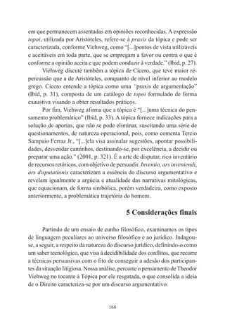 168
em que permanecem assentadas em opiniões reconhecidas. A expressão
topoi, utilizada por Aristóteles, refere-se à praxis da tópica e pode ser
caracterizada, conforme Viehweg, como “[...]pontos de vista utilizáveis
e aceitáveis em toda parte, que se empregam a favor ou contra o que é
conforme a opinião aceita e que podem conduzir à verdade.” (Ibid, p. 27).
Viehweg discute também a tópica de Cícero, que teve maior re-
percussão que a de Aristóteles, conquanto de nível inferior ao modelo
grego. Cícero entende a tópica como uma “praxis de argumentação”
(Ibid, p. 31), composta de um catálogo de topoi formulado de forma
exaustiva visando a obter resultados práticos.
Por fim, Viehweg afirma que a tópica é “[...]uma técnica do pen-
samento problemático” (Ibid, p. 33). A tópica fornece indicações para a
solução de aporias, que não se pode eliminar, suscitando uma série de
questionamentos, de natureza operacional, pois, como comenta Tercio
Sampaio Ferraz Jr., “[...]ela visa assinalar sugestões, apontar possibili-
dades, desvendar caminhos, destinando-se, por excelência, a decidir ou
preparar uma ação.” (2001, p. 321). É a arte de disputar, rico inventário
de recursos retóricos, com objetivo de persuadir. Inventio, ars inveniendi,
ars disputationis caracterizam a essência do discurso argumentativo e
revelam igualmente a argúcia e atualidade das narrativas mitológicas,
que equacionam, de forma simbólica, porém verdadeira, como exposto
anteriormente, a problemática trajetória do homem.
5 Considerações finais
Partindo de um ensaio de cunho filosófico, examinamos os tipos
de linguagem peculiares ao universo filosófico e ao jurídico. Indagou-
se, a seguir, a respeito da natureza do discurso jurídico, definindo-o como
um saber tecnológico, que visa à decidibilidade dos conflitos, que recorre
a técnicas persuasivas com o fito de conseguir a adesão dos participan-
tes da situação litigiosa. Nossa análise, percorre o pensamento deTheodor
Viehweg no tocante à Tópica por ele resgatada, o que consolida a ideia
de o Direito caracteriza-se por um discurso argumentativo.
 