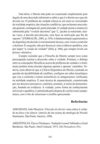 169
Vale dizer, o Direito não pode ser examinado simplesmente pelo
ângulo de uma descrição informativa sobre o que é o direito ou o que ele
deveria ser. O problema da verdade ofusca-se em meio as vicissitudes
da realidade empírica, das situações conflitivas, que reclamam uma solu-
ção pontual, contingencial, particularizada.Averdade eterna e imutável é
substituída pela “verdade decisória” que “[...]acaba se reduzindo, mui-
tas vezes, à decisão prevalecente, com base na motivação que lhe dá
suporte.” (FERRAZ JR., 2001, p. 339).Afundamentação argumentativa
da dogmática da decisão é extremamente técnica, com vistas a controlar
e dominar. É coagente, não por descrever uma evidência apodítica, mas
por impor “a versão da verdade” (Ibid, p. 340), que sempre revela um
prisma valorativo.
Cumpre assinalar que a Filosofia do Direito sempre teve como
preocupação nuclear a discussão sobre a verdade. Portanto, o diálogo
entre as concepções filosóficas acerca do problema da verdade e o fenô-
meno jurídico tenta elucidar algumas aporias e apontar caminhos. To-
davia, resta observar que a Ciência Dogmática do Direito, centrada na
questão da decidibilidade de conflitos, configura um saber tecnológico
que visa a controlar e tornar assimiláveis os antagonismos verificados
na realidade empírica. É uma técnica de argumentação, caracterizada
por um discurso persuasivo, contrária, portanto, à teoria da demonstra-
ção, fundada na evidência. A verdade, como forma de conhecimento
universal e apodítico, é substituída pela disputa de versões mais compe-
tentes, com o fito de solucionar o conflito apresentado.
Referências
ADEODATO, João Maurício. Filosofia do direito: uma crítica à verda-
de na ética e na ciência (através de um exame da ontologia de Nicolai
Hartmann). São Paulo: Saraiva, 1996.
ARISTÓTELES. Ética a Nicômaco. Tradução Leonel Vallandro e Gerd
Bornheim. São Paulo: Abril Cultural, 1973. (Os Pensadores IV).
 