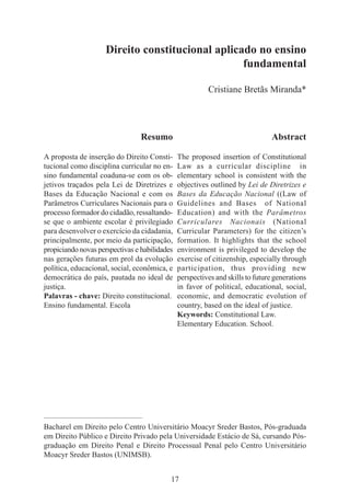 17
Direito constitucional aplicado no ensino
fundamental
Cristiane Bretãs Miranda*
Resumo
A proposta de inserção do Direito Consti-
tucional como disciplina curricular no en-
sino fundamental coaduna-se com os ob-
jetivos traçados pela Lei de Diretrizes e
Bases da Educação Nacional e com os
Parâmetros Curriculares Nacionais para o
processo formador do cidadão, ressaltando-
se que o ambiente escolar é privilegiado
para desenvolver o exercício da cidadania,
principalmente, por meio da participação,
propiciando novas perspectivas e habilidades
nas gerações futuras em prol da evolução
política, educacional, social, econômica, e
democrática do país, pautada no ideal de
justiça.
Palavras - chave: Direito constitucional.
Ensino fundamental. Escola
Abstract
The proposed insertion of Constitutional
Law as a curricular discipline in
elementary school is consistent with the
objectives outlined by Lei de Diretrizes e
Bases da Educação Nacional ((Law of
Guidelines and Bases of National
Education) and with the Parâmetros
Curriculares Nacionais (National
Curricular Parameters) for the citizen’s
formation. It highlights that the school
environment is privileged to develop the
exercise of citizenship, especially through
participation, thus providing new
perspectives and skills to future generations
in favor of political, educational, social,
economic, and democratic evolution of
country, based on the ideal of justice.
Keywords: Constitutional Law.
Elementary Education. School.
____________________________________________
Bacharel em Direito pelo Centro Universitário Moacyr Sreder Bastos, Pós-graduada
em Direito Público e Direito Privado pela Universidade Estácio de Sá, cursando Pós-
graduação em Direito Penal e Direito Processual Penal pelo Centro Universitário
Moacyr Sreder Bastos (UNIMSB).
 
