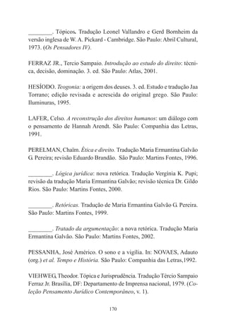 170
________. Tópicos. Tradução Leonel Vallandro e Gerd Bornheim da
versão inglesa de W.A. Pickard - Cambridge. São Paulo:Abril Cultural,
1973. (Os Pensadores IV).
FERRAZ JR., Tercio Sampaio. Introdução ao estudo do direito: técni-
ca, decisão, dominação. 3. ed. São Paulo: Atlas, 2001.
HESÍODO. Teogonia: a origem dos deuses. 3. ed. Estudo e tradução Jaa
Torrano; edição revisada e acrescida do original grego. São Paulo:
Iluminuras, 1995.
LAFER, Celso. A reconstrução dos direitos humanos: um diálogo com
o pensamento de Hannah Arendt. São Paulo: Companhia das Letras,
1991.
PERELMAN, Chaïm. Ética e direito. Tradução Maria Ermantina Galvão
G. Pereira; revisão Eduardo Brandão. São Paulo: Martins Fontes, 1996.
________. Lógica jurídica: nova retórica. Tradução Vergínia K. Pupi;
revisão da tradução Maria Ermantina Galvão; revisão técnica Dr. Gildo
Rios. São Paulo: Martins Fontes, 2000.
________. Retóricas. Tradução de Maria Ermantina Galvão G. Pereira.
São Paulo: Martins Fontes, 1999.
________. Tratado da argumentação: a nova retórica. Tradução Maria
Ermantina Galvão. São Paulo: Martins Fontes, 2002.
PESSANHA, José Américo. O sono e a vigília. In: NOVAES, Adauto
(org.) et al. Tempo e História. São Paulo: Companhia das Letras,1992.
VIEHWEG, Theodor. Tópica e Jurisprudência. Tradução Tércio Sampaio
Ferraz Jr. Brasília, DF: Departamento de Imprensa nacional, 1979. (Co-
leção Pensamento Jurídico Contemporâneo, v. 1).
 