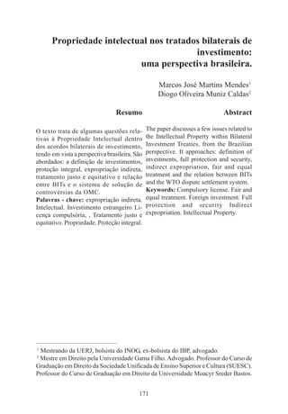 171
Propriedade intelectual nos tratados bilaterais de
investimento:
uma perspectiva brasileira.
Marcos José Martins Mendes1
Diogo Oliveira Muniz Caldas2
____________________________________________
1
Mestrando da UERJ, bolsista do INOG, ex-bolsista do IBP, advogado.
2
Mestre em Direito pela Universidade Gama Filho. Advogado. Professor do Curso de
Graduação em Direito da Sociedade Unificada de Ensino Superior e Cultura (SUESC).
Professor do Curso de Graduação em Direito da Universidade Moacyr Sreder Bastos.
Resumo
O texto trata de algumas questões rela-
tivas à Propriedade Intelectual dentro
dos acordos bilaterais de investimento,
tendo em vista a perspectiva brasileira. São
abordados: a definição de investimentos,
proteção integral, expropriação indireta,
tratamento justo e equitativo e relação
entre BITs e o sistema de solução de
controvérsias da OMC.
Palavras - chave: expropriação indireta.
Intelectual. Investimento estrangeiro Li-
cença compulsória, , Tratamento justo e
equitativo. Propriedade. Proteção integral.
Abstract
The paper discusses a few issues related to
the Intellectual Property within Bilateral
Investment Treaties, from the Brazilian
perspective. It approaches: definition of
investments, full protection and security,
indirect expropriation, fair and equal
treatment and the relation between BITs
and the WTO dispute settlement system.
Keywords: Compulsory license. Fair and
equal treatment. Foreign investment. Full
protection and security Indirect
expropriation. Intellectual Property.
 
