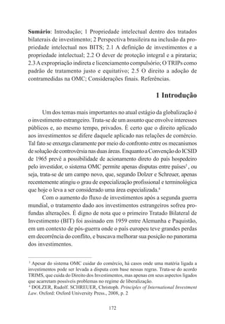 172
Sumário: Introdução; 1 Propriedade intelectual dentro dos tratados
bilaterais de investimento; 2 Perspectiva brasileira na inclusão da pro-
priedade intelectual nos BITS; 2.1 A definição de investimentos e a
propriedade intelectual; 2.2 O dever de proteção integral e a pirataria;
2.3Aexpropriação indireta e licenciamento compulsório; O TRIPs como
padrão de tratamento justo e equitativo; 2.5 O direito a adoção de
contramedidas na OMC; Considerações finais. Referências.
1 Introdução
Um dos temas mais importantes no atual estágio da globalização é
o investimento estrangeiro. Trata-se de um assunto que envolve interesses
públicos e, ao mesmo tempo, privados. É certo que o direito aplicado
aos investimentos se difere daquele aplicado nas relações de comércio.
Tal fato se enxerga claramente por meio do confronto entre os mecanismos
desoluçãodecontrovérsianasduasáreas.EnquantoaConvençãodoICSID
de 1965 prevê a possibilidade de acionamento direto do país hospedeiro
pelo investidor, o sistema OMC permite apenas disputas entre países3
, ou
seja, trata-se de um campo novo, que, segundo Dolzer e Schreuer, apenas
recentemente atingiu o grau de especialização profissional e terminológica
que hoje o leva a ser considerado uma área especializada.4
Com o aumento do fluxo de investimentos após a segunda guerra
mundial, o tratamento dado aos investimentos estrangeiros sofreu pro-
fundas alterações. É digno de nota que o primeiro Tratado Bilateral de
Investimento (BIT) foi assinado em 1959 entre Alemanha e Paquistão,
em um contexto de pós-guerra onde o país europeu teve grandes perdas
em decorrência do conflito, e buscava melhorar sua posição no panorama
dos investimentos.
____________________________________________
3
Apesar do sistema OMC cuidar do comércio, há casos onde uma matéria ligada a
investimentos pode ser levada a disputa com base nessas regras. Trata-se do acordo
TRIMS, que cuida do Direito dos Investimentos, mas apenas em seus aspectos ligados
que acarretam possíveis problemas no regime de liberalização.
4
DOLZER, Rudolf. SCHREUER, Christoph. Principles of International Investment
Law. Oxford: Oxford University Press., 2008, p. 2
 
